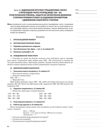 Дата _______________________
Клас _______________________
Урок 42. Віднімання круглих трицифрових чисел
з переходом через розряд виду 230 – 80.
Розв’язування рівнянь. Задачі на обчислення довжини
сторони прямокутника за відомим периметром
і довжиною іншої його сторони
Мета: ознайомити учнів з усним відніманням круглих трицифрових чисел з переходом
через розряд; формувати вміння застосовувати ці знання під час розв’язування за-
дач, прикладів, рівнянь; вчити обчислювати довжину сторони прямокутника за йо-
го периметром і відомою стороною; розвивати логічне мислення, увагу; виховувати
інтерес до предмета.
Хід уроку
I.	 Організаційний момент
II.	Актуалізація опорних знань
1.	Перевірка домашнього завдання
2.	Усні обчислення. Гра «День — ніч» (с.59,завдання378)
3.	Хвилинка каліграфії (с.59)
III.	Повідомлення теми уроку
—	Сьогодні на уроці ми будемо вчитися усно віднімати круглі трициф-
рові числа з переходом через розряд виду 230 – 80; застосуємо ці знання під
час розв’язування задач, прикладів, рівнянь. Будемо вчитися обчислювати до-
вжину сторони прямокутника за його периметром і відомою стороною.
IV.	Вивчення нового матеріалу
1.	Пояснення нового матеріалу (с.59,завдання379)
—	Розгляньте записи у підручнику.
—	Поясніть обчислення.
230 – 80 = ...
—	Міркуйте так:
Щоб знайти різницю чисел 230 – 80, треба від’ємник розкласти на зручні
доданки 30 і 50. Потім від 230 відняти 30, одержуємо 200. Від 200 відняти 50,
отримали 150.
2.	Первинне закріплення (с.59,завдання380)
—	Обчисліть приклади з коментуванням.
170 – 80 = 90 610 – 30 = 580
540 – 70 = 470 430 – 80 = 350
320 – 60 = 260 980 – 90 = 890
3.	Розв’язування рівнянь (с.59,завдання381)
4.	Робота над задачею (с.60,завдання382)
Після повторення умови задачі учні складають до неї коротку умову і запи-
сують у зошити.
Було — 520 грн
Купила — 3 кг груш по 10 грн і 100 грн на солодощі
Залишилось — ?
—	Скільки грошей мама витратила на груші?
—	Скільки на солодощі?
—	Скільки всього грошей витратила мама?
99
 