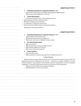 Додаток до уроку 5
1.	Перевірка домашнього завдання (вправа28,с.18)
—	Що нового дізналися про Тараса Григоровича Шевченка?
—	Який заголовок дібрали до тексту?
2.	Самостійна робота
—	Розставте речення так, щоб утворився текст.
Вони дружно почали ліпити хатку.yy
Навесні повернулися ластівки.yy
У гніздечку з’явилися ластів’ята.yy
Вони веселим щебетанням зустрічали сонечко.yy
Перевірка виконаної роботи.
Додаток до уроку 6
1.	Перевірка домашнього завдання (вправа35,с.21)
—	Прочитайте записаний текст.
—	Який заголовок до нього дібрали?
—	Визначте тип тексту. Доведіть свою думку.
2.	Гра «Мозковий штурм»
—	Що таке текст?
—	Що називається темою, метою тексту?
—	Що можна дібрати до тексту?
—	Які типи текстів ви знаєте?
3.	Творча робота
—	Послухайте текст.
—	Що ви можете сказати про цей текст? Який це текст?
Христинка
Дівчинка була гарна. Золоті важкі коси спускалися нижче пояса. Сині очі
дивилися весело й довірливо. На голові — віночок з калини. Намисто із чер-
воних бусинок. На рукавах білосніжної сорочки багряніли гілочки яскравої
горобини. У жовтій спідничині вона була схожа на золоту бджілку.
—	Опишіть самостійно свою подругу (друга).
—	Придумайте до тексту заголовок.
10
 