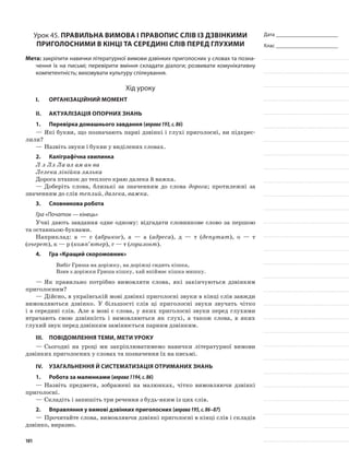 Дата _______________________
Клас _______________________
Урок 45. Правильна вимова і правопис слів із дзвінкими
приголосними в кінці та середині слів перед глухими
Мета: закріпити навички літературної вимови дзвінких при­голосних у словах та позна-
чення їх на письмі; перевірити вміння складати діалоги; розвивати комунікативну
компетентність; виховувати культуру спілкування.
Хід уроку
I.	 Організаційний момент
II.	Актуалізація опорних знань
1.	Перевірка домашнього завдання (вправа193,с.86)
—	Які букви, що позначають парні дзвінкі і глухі приголосні, ви підкрес-
лили?
—	Назвіть звуки і букви у виділених словах.
2.	Каліграфічна хвилинка
Л л Лл Ла ал ам ан ва
Лелека лінійка лялька
Дорога пташок до теплого краю далека й важка.
—	Доберіть слова, близькі за значенням до слова дорога; протилежні за
значенням до слів теплий, далека, важка.
3.	Словникова робота
Гра «Початок — кінець»
Учні дають завдання одне одному: відгадати словникове слово за першою
та останньою буквами.
Наприклад: а — с (абрикос), а — а (адреса), д — т (депутат), о — т
(очерет), к — р (комп’ютер), г — т (горизонт).
4.	Гра «Кращий скоромовник»
Вибіг Гриша на доріжку, на доріжці сидить кішка,
Взяв з доріжки Гриша кішку, хай впіймає кішка мишку.
—	Як правильно потрібно вимовляти слова, які за­кінчуються дзвінким
приголосним?
—	Дійсно, в українській мові дзвінкі приголосні звуки в кінці слів завжди
вимовляються дзвінко. У більшості слів ці приголосні звуки звучать чітко
і в середині слів. Але в мові є слова, у яких приголо­сні звуки перед глухими
втрачають свою дзвінкість і вимовляються як глухі, а також слова, в яких
глухий звук перед дзвінким замінюється парним дзвінким.
III.	Повідомлення теми, мети уроку
—	Сьогодні на уроці ми закріплюватимемо навички літературної вимови
дзвінких при­голосних у словах та позначення їх на письмі.
IV.	Узагальнення й систематизація отриманих знань
1.	Робота за малюнками (вправа1194,с.86)
—	Назвіть предмети, зображені на малюнках, чітко вимовляючи дзвінкі
приголосні.
—	Складіть і запишіть три речення з будь-яким із цих слів.
2.	Вправляння у вимові дзвінких приголосних (вправа195,с.86–87)
—	Прочитайте слова, вимовляючи дзвінкі приголосні в кінці слів і складів
дзвінко, виразно.
101
 