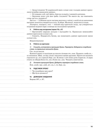 —	Запам’ятайте! В українській мові в кінці слів і складів дзвінкі приго-
лосні потрібно вимовляти дзвінко.
—	Зі словами хліб, сад, дубки, берізка складіть і запишіть речення.
—	Значення яких слів вам треба з’ясувати? Чи знаєте ви, що означають
слова зав’язь, паморозь?
Зав’язь — 1) Нижня здута частина маточки у квітці, в якій після запилення
насінних зачатків утворюється плід. 2) збірн. Маленькі, недостиглі плоди.
Паморозь, наморозь, іній — тонкий шар кристалів льоду, що утворюється
осіданням водяної пари з повітря на охолоджені предмети.
3.	Робота над загадками (вправа196,с.87)
—	Прочитайте виразно загадки і відгадайте їх. Правильно вимовляйте
дзвінкі приголосні в кінці слів.
—	Спишіть. Підкресліть букви, що позначають дзвінкі приго­лосні звуки
в кінці слів.
Фізкультхвилинка
4.	Робота за картками
1)	 Спишіть, вставляючи пропущені букви. Перевірте, добираючи споріднене
слово, чи правильно напишіть букви.
Сте..ка до школи
Кожного ранку я поспішаю до школи лісовою сте..кою. Падають з неба ле..-
кі сніжинки. Шви..ко йду лісом і милуюся своїми друзями. Просто не впізнати
стрункого ду..ка і красуні бері..ки. За весну і літо вони дуже підросли. А зараз
стоять по обидва боки сте..ки у білих шу..ках. Чекають нової весни.
2)	 Уставте пропущені букви. Доберіть перевірне споріднене слово.
Бли..ький, пру..кий, ягі..ка, ї..те, бері..ка.
V.	Підсумок уроку
—	Чи сподобався вам урок?
—	Що було цікавого?
VІ.	Домашнє завдання
Вправа 197, с. 87.
102
 