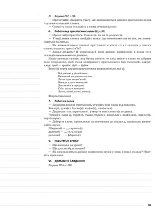 2)	 Вправа 202, с. 90.
—	Прочитайте. Зверніть увагу, як вимовляються дзвінкі приголосні перед
глухими в поданих словах.
—	Спишіть слова і складіть з ними речення (усно).
6.	Робота над прислів’ями (вправа203,с.90)
—	Прочитайте прислів’я. Поясніть, як ви їх розумієте.
—	У виділених словах знайдіть звуки, що вимовляються не так, як позна-
чаються на письмі.
—	Як вимовляються дзвінкі приголосні в кінці слів і складів у інших
словах поданих прислів’їв?
—	Запам’ятайте! В українській мові дзвінкі приголосні в кінці слів
і складів вимовляються дзвінко.
Якщо виникає сумнів, яку букву писати, то слід змінити слово чи дібрати
таке споріднене, щоб після невиразного при­голосного був голосний, напри-
клад: гриб — грибок, дуб — дубок.
Звук [ґ] перед глухим приголосним вимовляється як [х].
Всi дзвiнкi у рiднiй мовi
Вимовляй ти дзвiнко в словi,
Лише одне запам’ятай:
Завжди глухо вимовляй
Дзвiнкий г в серединi
Слiв, що тут наведенi:
Легко, кiгтi, нiгтi, вогкий.
Фізкультхвилинка
7.	Робота в парах
—	Додавши дзвінкі приголосні, утворіть нові слова від поданих.
Коса (р), рука(в), буква(р), вір(звір), лин(млин).
—	Додавши глухі приголосні, утворіть нові слова від поданих.
Чума(к), коза(к), буря(к), трава(страва), мак(смак), лан(план), лід(плід),
порт(спорт).
—	Доберіть слова, протилежні за значенням до поданих, правильно вимов-
ляйте звуки.
Широкий — ... (вузький)
далекий — ... (близький)
дешевий — ... (дорогий)
V.	Підсумок уроку
—	Що вивчали на уроці?
—	Що для вас було новим?
—	Як вимовляються дзвінкі приголосні звуки у кінці слова і складу? Наве-
діть приклади.
VІ.	Домашнє завдання
Вправа 204, с. 90.
104
 