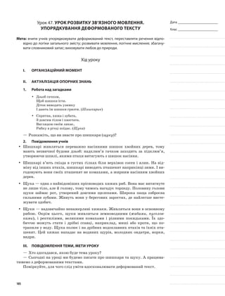 Дата _______________________
Клас _______________________
Урок 47. Урок розвитку зв’язного мовлення.
Упорядкування деформованого тексту
Мета: вчити учнів упорядковувати деформований текст, переставляти речення відпо-
відно до логіки загального змісту; розвивати мовлення, логічне мислення; збагачу-
вати словниковий запас; виховувати любов до природи.
Хід уроку
I.	 Організаційний момент
II.	Актуалізація опорних знань
1.	Робота над загадками
Дзьоб гачком,yy
Щоб шишки їсти.
Діток виводять узимку
І дають їм шишки гризти. (Шишкарик)
Спритна, хижа і зубата,yy
З довгим тілом і хвостата.
Виглядом своїм лякає,
Рибку в річці поїдає. (Щука)
—	Розкажіть, що ви знаєте про шишкаря (щуку)?
2.	Повідомлення учнів
Шишкарі живляться переважно насіннями шишок хвойних дерев, томуyy
мають незвичної будови дзьоб: надклюв’я гачком заходить за підклюв’я,
утворюючи шпилі, якими птахи витягують з шишок насіння.
Шишкарі в’ють гнізда в густих гілках біля верхівок сосен і ялин. На від-yy
міну від інших птахів, шишкарі виводять пташенят наприкінці зими. І ви-
годовують вони своїх пташенят не комахами, а жирним насінням хвойних
дерев.
Щука — одна з найвідоміших прісноводих хижих риб. Вона має витягнутеyy
не лише тіло, але й голову, тому чимось нагадує торпеду. Половину голови
щуки займає рот, утворений довгими щелепами. Широка паща озброєна
сильними зубами. Живуть вони у берегових заростях, де найлегше висте-
жувати здобич.
Щуки — надзвичайно ненажерливі хижаки. Живляться вони в основномуyy
рибою. Окрім цього, щуки живляться земноводними (жабами, пуголов-
ками), і рептиліями, великими комахами і різними покидьками. Їх здо-
биччю можуть стати і дрібні ссавці, наприклад, миші або кроти, що по-
трапили у воду. Щука полює і на дрібних водоплавних птахів та їхніх пта-
шенят. Цей хижак нападає на водяних щурів, молодняк ондатри, норки,
видри.
III.	Повідомлення теми, мети уроку
—	Хто здогадався, якою буде тема уроку?
—	Сьогодні на уроці ми будемо писати про шишкаря та щуку. А працюва-
тимемо з деформованими текстами.
Поміркуйте, для чого слід уміти вдосконалювати деформований текст.
105
 