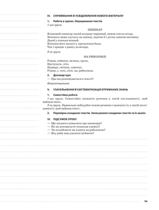 IV.	Сприймання й усвідомлення нового матеріалу
1.	Робота в групах. Опрацювання текстів
1-ша група
Шишкар
Ялиновий шишкар такий яскраво-червоний, немов стигла ягода.
Зачепить ними лусочку на шишці, відігне її і дістає язиком насінину.
Дзьоб у пташки міцний.
Кінчики його загнуті у протилежні боки.
Так і працює з ранку до вечора.
2-га група
На риболовлі
Роман, піймати, велика, щука.
Наступати, літо.
Надворі, світити, сонечко.
Роман, і, тато, піти, на, риболовля.
2.	Доповіді груп
—	Про що розповідається в тексті?
Фізкультхвилинка
V.	Узагальнення й систематизація отриманих знань
1.	Самостійна робота
1-ша група. Самостійно запишіть речення у такій послідовності, щоб
вийшов текст.
2-га група. Правильно побудуйте кожне речення і запишіть їх у такій послі-
довності, щоб вийшов текст.
2.	Перевірка складених текстів. Записування складених текстів та їх аналіз
VІ.	Підсумок уроку
—	Що цікавого дізналися про шишкаря?
—	Як ви допомагаєте пташкам узимку?
—	Чи полюбляєте ви ходити на риболовлю?
—	Яку рибу вам удалося спіймати?
106
 