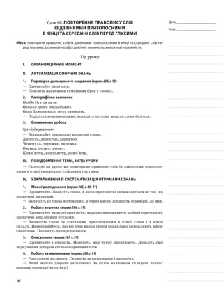 Дата _______________________
Клас _______________________
Урок 48. Повторення правопису слів
із дзвінкими приголосними
в кінці та середині слів перед глухими
Мета: повторити правопис слів із дзвінкими приголосними в кінці та середині слів пе-
ред глухими; розвивати орфографічну пильність; виховувати охайність.
Хід уроку
I.	 Організаційний момент
II.	Актуалізація опорних знань
1.	Перевірка домашнього завдання (вправа204,с.90)
—	Прочитайте пари слів.
—	Поясніть написання сумнівних букв у словах.
2.	Каліграфічна хвилинка
О о Оо Ось ом оя ов
Ознака орден одинадцять
Одна бджола мало меду наносить.
—	Поділіть слова на склади; запишіть звукову модель слова бджола.
3.	Словникова робота
Гра «Будь уважним»
—	Відшукайте правильно написане слово.
Директо, деректор, дирехтор.
Черемуха, черемха, чиремха.
Очеред, очірет, очерет.
Комп’ютер, компьютер, комп’ютр.
III.	Повідомлення теми, мети уроку
—	Сьогодні на уроці ми повторимо правопис слів із дзвінкими приголос-
ними в кінці та середині слів перед глухими.
IV.	Узагальнення й систематизація отриманих знань
1.	Мовні дослідження (вправа205,с.90–91)
—	Прочитайте. Знайдіть слова, в яких приголосні вимовля­ються не так, як
позначені на письмі.
—	Запишіть ці слова в стовпчик, а через риску допишіть перевірні до них.
2.	Робота в групах (вправа206,с.91)
—	Прочитайте народні при­кмети, виразно вимовляючи дзвінкі приголосні,
позначені виділеними буквами.
—	Випишіть слова із дзвінкими приголосними в кінці сло­ва і в кінці
складу. Переконайтеся, що всі учні вашої групи правильно вимовляють випи-
сані слова. Покажіть це перед класом.
3.	Списування (вправа207,с.91)
—	Прочитайте і спишіть. Поясніть, яку букву писатимете. Доведіть свої
міркування добором спільнокореневих слів.
4.	Робота за малюнками (вправа208,с.91)
—	Розгляньте малюнки. Складіть за ними казку і запишіть.
—	Який можна дібрати заголовок? За яким малюнком складете зачин?
основну частину? кінцівку?
107
 