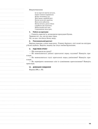 Фізкультхвилинка
Із-за парт всі миттю встали,
Гарно спинки підрівняли.
Вгору тягнимось усі,
Мов трава в дрібній росі.
Потім легко всі присіли,
Наче ноги заболіли.
Потім встали, руки в боки
І зробили два підскоки.
Каблучками цок-цок.
І продовжим знов урок.
5.	Робота за картками
—	Спишіть прислів’я, вставляючи пропущені букви.
Червона ягі..ка, але на смак гірка.
Ло..ка дьо..тю зіпсує бочку меду.
6.	Пояснювальний диктант
Берізка красива у різні пори року. Узимку берізки у лісі схожі на снігурок
у білих шубках. Берізка людину ще лікує своїми бруньками.
V.	Підсумок уроку
—	Що повторили на уроці?
—	Як вимовляються дзвінкі приголосні перед глухими? Наведіть при-
клади.
—	Як вимовляються глухі приголосні перед дзвінкими? Наведіть при-
клади.
—	Як перевірити написання слів із сумнівними приголосними? Наведіть
приклади.
VІ.	Домашнє завдання
Вправа 209, с. 92.
108
 