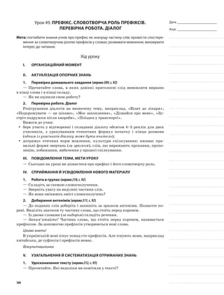 Дата _______________________
Клас _______________________
Урок 49. Префікс. Словотворча роль префіксів.
Перевірна робота. Діалог
Мета: поглибити знання учнів про префікс як значущу частину слів; провести спостере-
ження за словотворчою роллю префіксів у словах; розвивати мовлення; виховувати
інтерес до читання.
Хід уроку
I.	 Організаційний момент
II.	Актуалізація опорних знань
1.	Перевірка домашнього завдання (вправа209,с.92)
—	Прочитайте слова, в яких дзвінкі приго­лосні слід вимовляти виразно
в кінці слова і в кінці складу.
—	Як ви оцінили свою роботу?
2.	Перевірна робота. Діалог
Розігрування діалогів на визначену тему, наприклад, «Візит до лікаря»,
«Подорожувати — це цікаво», «Моє захоплення», «Дізнайся про мене», «Зу-
стріч подружки після хвороби», «Поїздка у транспорті».
Вимоги до учня:
бере участь у відтворенні і складанні діалогу обсягом 4–5 реплік для двохyy
учасників, з урахуванням етикетних формул початку і кінця розмови
(одним із учасників діалогу може бути вчитель);
дотримує етичних норм мовлення, культури спілкування: вживає пра-yy
вильні форми звертань (за зразком), слів, що виражають прохання, пропо-
зицію, побажання, вибачення у процесі спілкування.
III.	Повідомлення теми, мети уроку
—	Сьогодні на уроці ви дізнаєтеся про префікс і його словотворчу роль.
IV.	Сприймання й усвідомлення нового матеріалу
1.	Робота в групах (вправа210,с.92)
—	Складіть за схемою словоспо­лучення.
—	Зверніть увагу на виділені частини слів.
—	Як вони змінюють зміст словосполучень?
2.	Добирання антонімів (вправа211,с.92)
—	До поданих слів доберіть і запишіть за зразком анто­німи. Позначте ко-
рені. Виділіть значком ту частину слова, що стоїть перед коренем.
—	Із двома словами (за вибором) складіть речення.
—	Запам’ятайте! Частина слова, що стоїть перед коренем, називається
префіксом. За допомогою префіксів утворюються нові слова.
Цікаво знати!
В українській мові існує понад сто префіксів. Але існують мови, наприклад
китайська, де суфіксів і префіксів немає.
Фізкультхвилинка
V.	Узагальнення й систематизація отриманих знань
1.	Удосконалення тексту (вправа212,с.93)
—	Прочитайте. Які недоліки ви помітили у тексті?
109
 