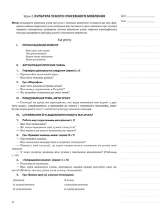 Дата _______________________
Клас _______________________
Урок 2. Культура усного і писемного мовлення
Мета: розширити уявлення учнів про усне і писемне мовлення та вимоги до них; фор-
мувати вміння відрізняти усне мовлення від писемного; дати уявлення про основні
правила спілкування; розвивати зв’язне мовлення учнів; навички каліграфічного
письма; виховувати культуру усного і писемного мовлення.
Хід уроку
I.	 Організаційний момент
Нам урок уже давно
Час розпочинати.
Будем знову мовлення
Наше розвивати.
II.	Актуалізація опорних знань
1.	Перевірка домашнього завдання (вправа9,с.9)
—	Прочитайте записаний вірш.
—	Яка його основна думка?
2.	Гра «Мікрофон»
—	Для чого людям потрібна мова?
—	Яка мова є державною в Україні?
—	Як потрібно ставитися до своєї мови?
III.	Повідомлення теми, мети уроку
—	Сьогодні на уроці ми пригадаємо, які види мовлення вам відомі з дру-
гого класу, ознайомимось з вимогами до усного і писемного мовлення, спро-
буємо переказати текст і оцінити культуру власного письма.
IV.	Сприймання й усвідомлення нового матеріалу
1.	Робота над теоретичним матеріалом (с.9)
—	Що таке мовлення?
—	Як люди передають свої думки і почуття?
—	Які вимоги до усного мовлення ви знаєте?
2.	Гра «Кращий знавець мови» (вправа10,с.9)
—	Прочитайте записи.
—	Яке мовлення використане в поданих ситуаціях?
—	Наведіть свої ситуації, де варто скористатися писемним чи усним мов-
ленням.
—	У чому полягає різниця між усним і писемним мовленням? (Таблиця,
с. 10)
3.	 «Попрацюймо разом!» (вправа11,с.10)
—	Розгляньте малюнки.
—	Що, крім мовленого слова, допомагає людям краще розуміти одне од-
ного? (Міміка, жести, різна сила голосу, інтонація)
4.	Гра «Вимов звук [о] з різною інтонацією»
Дівчата Хлопці
із задоволенням з незадоволенням
зі схваленням зі здивуванням
11
 