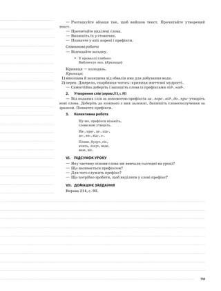 —	Розташуйте абзаци так, щоб вийшов текст. Прочитайте утворений
текст.
—	Прочитайте виділені слова.
—	Випишіть їх у стовпчик.
—	Позначте у них корені і префікси.
Словникова робота
—	Відгадайте загадку.
У проваллі глибокоyy
Виблискує око. (Криниця)
Криниця — колодязь.
Криниця:
1)	викопана й захищена від обвалів яма для добування води.
2)	перен. Джерело, скарбниця чогось: криниця життєвої мудрості.
—	Самостійно доберіть і запишіть слова із префіксами під-, над-.
2.	Утворення слів (вправа213,с.93)
—	Від поданих слів за допомогою префіксів за-, пере-, від-, до-, при- утворіть
нові слова. Доберіть до кож­ного з них залежні. Запишіть словосполучення за
зразком. Позначте префікси.
3.	Колективна робота
Ну-мо, префікси візьміть,
слова нові утворіть.
На-, при-, за-, під-,
до-, ви-, від-, з-.
Пливе, будує, сіє,
вчить, лікує, веде,
везе, віє.
VІ.	Підсумок уроку
—	Яку частину основи слова ми вивчали сьогодні на уроці?
—	Що називається префіксом?
—	Для чого служить префікс?
—	Що потрібно зробити, щоб виділити у слові префікс?
VІІ.	Домашнє завдання
Вправа 214, с. 93.
110
 