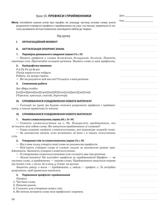 Дата _______________________
Клас _______________________
Урок 50. Префікси і прийменники
Мета: поглибити знання учнів про префікс як значущу частину основи слова; вчити
розрізняти співзвучні префікси і прийменники на слух і на письмі, правильно їх пи-
сати; розвивати зв’язне мовлення; виховувати любов до тварин.
Хід уроку
I.	 Організаційний момент
II.	Актуалізація опорних знань
1.	Перевірка домашнього завдання (вправа214,с.93)
—	Назвіть префікси у словах безмежний, безшумний, безлісий. Поясніть
значення слів. Прочитайте складені речення. Назвіть слова із цим префіксом.
2.	Каліграфічна хвилинка
Р р Рр Ра ир бр рш
Папір парасолька подруга
Робить, як мокре горить.
—	Як ви розумієте цей вислів? Складіть з ним речення.
3.	Словникова робота
Гра «Збери склади»
[ха] [че] [рем] [ця] [кри] [ни] [бі] [спа] [си] [рек] [ди] [тор]
(Черемха, криниця, спасибі, директор)
III.	Сприймання й усвідомлення нового матеріалу
—	Сьогодні на уроці ми будемо вчитися розрізня­ти префікси і приймен-
ники, а також правильно їх писати.
IV.	Сприймання й усвідомлення нового матеріалу
1.	Аналіз словосполучень (вправа204,с.93–94)
—	Спишіть словосполучення на с. 94. Підкресліть прийменники, які
зв’язують між собою слова. Як пишуться прийменники зі словами?
—	Серед поданих знайдіть словосполучення, яке відповідає поданій схемі.
—	За допомогою питань усно встановіть зв’язок і в інших сполученнях
слів.
2.	Утворення слів та словосполучень (вправа216,с.94)
—	Від слова пишу утворіть нові слова за допомогою префіксів.
—	Пов’яжіть утворені слова зі словом зошит за допомогою різних при-
йменників. Запишіть утворені словосполучення.
—	З утвореними словосполученнями усно складіть два-три речення.
—	Запам’ятайте! Не плутайте префікси та прийменники! Префікс — це
частина слова, а прийменник — окреме слово. Прийменники пишуться окремо
від інших слів: з мила, до класу, у сквері, на вулиці.
Зверніть увагу: з мила — прийменник з, змила — префікс з-. Їх потрібно
розрізняти, щоб правильно написати.
3.	Порівняння префіксів і прийменників
Префікс
1.	Частина слова.
2.	Пишемо разом.
3.	Служить для утворення нових слів.
4.	Не можна вставити слово між префіксом і коренем.
111
 