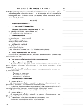 Дата _______________________
Клас _______________________
Урок 51. Правопис префіксів роз-, без-
Мета: формувати в учнів уміння писати префікси й прийменники; ознайомити з прави-
лами вимовляння і правопису, переносу слів із префіксами роз-, без-; збагачувати
словниковий запас; розвивати літературну вимову, вміння аналізувати; вихову-
вати любов до природи.
Хід уроку
I.	 Організаційний момент
II.	Актуалізація опорних знань
1.	Перевірка домашнього завдання (вправа219,с.95)
—	Прочитайте слова із префіксами в-, від-.
—	Як поділили слова для переносу?
2.	Словникова робота
Гра «Склади слова — назви професій»
кбйаоменр фоерш иутльче
(Комбайнер, шофер, учитель)
3.	Каліграфічна хвилинка
С с Сс Сп св ст ас ос
Середа спасибі адреса
Старе відро, морквина і мітла — сніговика зліпила дітвора.
III.	Повідомлення теми, мети уроку
—	Сьогодні на уроці ви дізнаєтеся, як правильно вимовляти і писати слова
з префіксами роз-, без-.
IV.	Сприймання й усвідомлення нового матеріалу
1.	Робота в групах (вправа220,с.95)
—	Прочитайте слова. Доберіть до них споріднені і визначте корені та пре-
фікси. Зробіть само­стійно висновок про те, яка буква пишеться в кінці
префіксів.
—	Запам’ятайте! У префіксах роз-, без- завжди пишеться буква з: роз-
відник, безводний.
Треба нам не помилятись —
В роз- і без- не забувати
Завжди букву «зе» писати.
2.	Добирання слів із префіксами
1)	 Вправа 221, с. 96.
—	До поданих слів доберіть і запишіть за зразком спільнокореневі з пре-
фіксом без-. Позначте у дібраних словах частини основи.
—	Що ви помітили у словах беззмістовний, безземельний, беззвучний і без-
законний, беззоряне, беззубий? (Збіг однакових приголосних звуків.)
—	Поясніть, якого значення надає префікс без- словам.
2)	 Вправа 222, с. 96.
—	До поданих слів доберіть і запишіть за зразком спільнокореневі з пре-
фіксом роз-. Префікси позначте.
—	Що ви можете сказати про значення слів у кожній парі?
—	Складіть речення з двома парами слів (на вибір).
113
 
