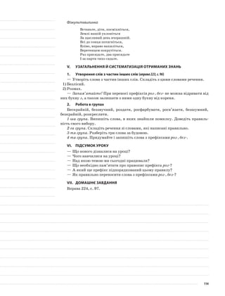 Фізкультхвилинка
Встаньте, діти, посміхніться,
Землі нашій уклоніться
За щасливий день вчорашній.
Всі до сонця потягніться,
Вліво, вправо нахиліться,
Веретенцем покрутіться.
Раз присядьте, два присядьте
І за парти тихо сядьте.
V.	Узагальнення й систематизація отриманих знань
1.	Утворення слів з частин інших слів (вправа223,с.96)
—	Утворіть слова з частин інших слів. Складіть з цими словами речення.
1)	Безлісий.
2)	Розмах.
—	Запам’ятайте! При переносі префіксів роз-, без- не можна від­ривати від
них букву з, а також залишати з ними одну букву від кореня.
2.	Робота в групах
Бескрайній, беззвучний, роздати, росфарбувати, росв’язати, безшумний,
безкрайній, розкреслити.
1-ша група. Випишіть слова, в яких знайшли помилку. Доведіть правиль-
ність свого вибору.
2-га група. Складіть речення зі словами, які написані правильно.
3-тя група. Розберіть три слова за будовою.
4-та група. Придумайте і запишіть слова з префіксами роз-, без-.
VІ.	Підсумок уроку
—	Що нового дізналися на уроці?
—	Чого навчилися на уроці?
—	Над якою темою ми сьогодні працювали?
—	Що необхідно пам’ятати про правопис префікса роз-?
—	А який ще префікс підпорядкований цьому правилу?
—	Як правильно переносити слова з префіксами роз-, без-?
VІІ.	Домашнє завдання
Вправа 224, с. 97.
114
 