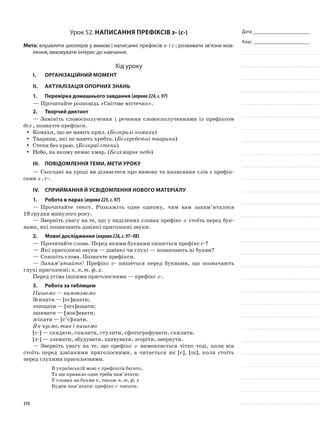 Дата _______________________
Клас _______________________
Урок 52. Написання префіксів з- (с-)
Мета: вправляти школярів у вимові і написанні префіксів з- і с-; розвивати зв’язне мов-
лення; виховувати інтерес до навчання.
Хід уроку
I.	 Організаційний момент
II.	Актуалізація опорних знань
1.	Перевірка домашнього завдання (вправа224,с.97)
—	Прочитайте розповідь «Снігове містечко».
2.	Творчий диктант
—	Замініть словосполучення і речення словосполу­ченнями із префіксом
без-, позначте префікси.
Комахи, що не мають крил. (yy Безкрилі кома­хи)
Тварини, які не мають хребта. (yy Безхребетні тварини)
Степи без краю. (yy Безкраї степи)
Небо, на якому немає хмар. (yy Безхмарне небо)
III.	Повідомлення теми, мети уроку
—	Сьогодні на уроці ви дізнаєтеся про вимову та написання слів з префік-
сами з-, с-.
IV.	Сприймання й усвідомлення нового матеріалу
1.	Робота в парах (вправа225,с.97)
—	Прочитайте текст. Розкажіть одне одному, чим вам запам’яталося
19 грудня минулого року.
—	Зверніть увагу на те, що у виділених словах префікс з- стоїть перед бук-
вами, які позначають дзвінкі приголосні звуки.
2.	Мовні дослідження (вправа226,с.97–98)
—	Прочитайте слова. Перед якими буквами пишеться префікс с-?
—	Які приголосні звуки — дзвінкі чи глухі — позначають ці букви?
—	Спишіть слова. Позначте префікси.
—	Запам’ятайте! Префікс с- пишеться перед буквами, що позначають
глухі приголосні: к, п, т, ф, х.
Перед усіма іншими приголосними — префікс з-.
3.	Робота за таблицею
Пишемо — вимовляємо
Зсипати — [сс]ипати;
зчищати — [шч]ищати;
зшивати — [жш]ивати;
зсікати — [с’с]ікати.
Як чуємо, так і пишемо
[с-] — скидати, спилити, стулити, сфотографувати, схилити.
[з-] — зламати, збудувати, здивувати, згоріти, звернути.
—	Зверніть увагу на те, що префікс з- вимовляється чітко тоді, коли він
стоїть перед дзвінкими приго­лосними, а читається як [с], [ш], коли стоїть
перед глухими приголосними.
В українській мові є префіксів багато,
Та ще правило одне треба пам’ятати:
У словах на букви к, також п, т, ф, х
Будем пам’ятати: префікс с- писати.
115
 