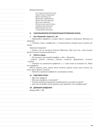 Фізкультхвилинка
Із-за парт всі миттю встали,
Гарно спинки підрівняли.
Вгору тягнимось усі,
Мов трава в дрібній росі.
Потім легко всі присіли,
Наче ноги заболіли.
Потім встали, руки в боки
І зробили два підскоки.
Каблучками цок-цок.
І продовжим знов урок.
V.	Узагальнення й систематизація отриманих знань
1.	Гра «Порівняй!» (вправа227,с.98)
—	Порівняйте префікси у словах лівого і правого стовп­чиків. Поясніть їх
правопис.
—	Спишіть слова з префіксом з-. З виділеними словами усно складіть ре-
чення.
Хвилинка спілкування
—	Уявіть, що ви зустріли Святого Миколая. Про що б ви з ним погово-
рили? Складіть невеличкий діалог.
2.	Робота в парах
—	До поданих слів додайте префікс з- або с-. За­пишіть.
..казати, ..різати, ..питати, ..ліпити, ..тисну­ти, ..формувати, ..в’язати,
..ходити.
—	Утворіть за допомогою префіксів з-, с- нові слова та запишіть їх. Виді-
літь префікси.
Нести, питати, дати, терти, мити, носити, ховати, жати, лити, пекти, пи-
сати, мити, брити, платити.
—	Поясніть правопис префіксів у записаних сло­вах.
VІ.	Підсумок уроку
—	Що таке префікс?
—	Яка роль префікса у мовленні?
—	З яким правилом правопису ознайомилися сьогодні на уроці?
—	Для чого потрібно знати правила про правопис слів з префіксами?
VІІ.	Домашнє завдання
Вправа 228, с. 98.
116
 