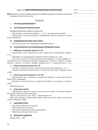 Дата _______________________
Клас _______________________
Урок 53. Закріплення вивченого матеріалу
Мета: закріпити вивчені правила правопису префіксів; розвивати мовлення, мислення;
виховувати патріотичні почуття.
Хід уроку
I.	 Організаційний момент
II.	Актуалізація опорних знань
Перевірка домашнього завдання (вправа 228)
—	Прочитайте слова. Який префікс — з- чи с- ви дописали в сло­вах?
—	Прочитайте складені речення зі звертаннями. Які це речення за метою
висловлювання?
III.	Повідомлення теми, мети уроку
—	Сьогодні на уроці ми закріпимо вивчений матеріал.
IV.	Узагальнення й систематизація отриманих знань
1.	Вибіркове списування (вправа229,с.99)
—	Прочитайте текст. Випишіть слова, вставляючи пропу­щений префікс
з- (с-).
—	Перевірте, чи відповідають вставлені букви правилу на с. 98.
—	Візьміть до уваги! У слові зігрілося замість префікса з- вжито префікс зі-.
Це робиться для полегшення вимо­ви. Наприклад: зіставте, зітріть, зігніть,
зірвіть, зігрійте, зіскочте. Подібне відбувається і з прийменником з (зі).
2.	Творче списування (вправа230,с.99)
—	Спишіть словосполучення, вставляючи пропущені префікси з-, зі-, с-.
—	Подані словосполучення введіть у невеличку розповідь. Доберіть заго-
ловок.
3.	Робота над текстом (вправа231,с.99–100)
—	Прочитайте текст. Спишіть, вставляючи префікси і про­пущені букви.
Поясніть їх уживання.
—	Знайдіть у тексті речення зі звертанням. Яким є це речен­ня за інтона-
цією?
Фізкультхвилинка
4.	Колективна робота
—	Прочитайте. Замініть подані в дужках сполучення слів одним словом.
Утворені словосполучення запишіть.
Зразок: степ, (який не має меж) — безмежний степ.
Сеанс (без перерви). Людина (без душі). Дитина (не має дому). Острів (без
людей). Небо (без хмар)
V.	Підсумок уроку
—	Що нового дізналися на уроці?
—	Чого навчилися на уроці?
—	Над якою темою ми сьогодні працювали?
—	Наведіть приклади таких слів.
VІ.	Домашнє завдання
Вправа 232, с. 100.
117
 