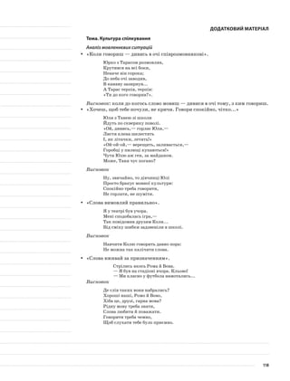 Додатковий матеріал
Тема. Культура спілкування
Аналіз мовленнєвих ситуацій
«Коли говориш — дивись в очі співрозмовникові».yy
Юрко з Тарасом розмовляв,
Крутився на всі боки,
Неначе він сорока;
До неба очі заводив,
В канаву зазирнув...
А Тарас терпів, терпів:
«Ти до кого говорив?».
Висновок: коли до когось слово мовиш — дивися в очі тому, з ким говориш.
«Хочеш, щоб тебе почули, не кричи. Говори спокійно, чітко...»yy
Юля з Танею зі школи
Йдуть по скверику поволі.
«Ой, дивись,— горлає Юля,—
Листя клена шелестять
І, як літачки, летять!»
«Ой-ой-ой,— верещить, заливається,—
Горобці у пилюці купаються!»
Чути Юлю аж ген, за майданом.
Може, Таня чує погано?
Висновок
Ну, звичайно, то дівчинці Юлі
Просто бракує мовної культури:
Спокійно треба говорити,
Не горлати, не шуміти.
«Слова вимовляй правильно».yy
Я у театрі був учора.
Мені сподобалась ігра,—
Так повідомив друзям Коля...
Від сміху шибки задзвеніли в школі.
Висновок
Навчити Колю говорить давно пора:
Не можна так калічити слова.
«Слова вживай за призначенням».yy
Стрілись якось Рома й Вова.
— Я був на стадіоні вчора. Кльово!
— Ми класно у футбола намотались...
Висновок
Де слів таких вони набрались?
Хороші наші, Ромо й Вово,
Хіба це, друзі, гарна мова?
Рідну мову треба знати,
Слова любити й поважати.
Говорити треба чемно,
Щоб слухати тебе було приємно.
118
 