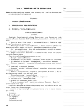 Дата _______________________
Клас _______________________
Урок 54. Перевірна робота. Аудіювання
Мета: перевірити аудіативні навички учнів; розвивати увагу, пам’ять, мислення, мов-
лення; виховувати інтерес до слова.
Хід уроку
I.	 Організаційний момент
II.	Повідомлення теми, мети уроку
III.	Перевірна робота. Аудіювання
Мишеня та Олівець
(Казка)
Жив-був у Володі на столі олівець. Одного разу, коли Володя вже спав,
на стіл забралося Мишеня. Побачило Олівця, схопило його і потягло до своєї
нори.
—	Відпусти мене, будь ласка! — попросив Олівець.— Навіщо я тобі?
Я дерев’яний, мене не можна їсти.
—	Я тебе буду гризти! — сказало Мишеня.— В мене чешуться зуби і я маю
весь час що-небудь гризти. Ось так! — і Мишеня боляче вкусило Олівця.
—	Ой,— зойкнув Олівець.— Тоді дай мені можливість що-небудь намалю-
вати востаннє, а потім роби що хочеш.
—	Добре,— погодилося Мишеня,— малюй! Але потім я тебе все одно по-
гризу на дрібні кусочки.
Гірко зітхнув Олівець і намалював кружечок.
—	Це сир? — спитало Мишеня.
—	Може й сир,— сказав Олівець і намалював ще три маленьких кружечки.
—	Ну, звичайно, це сир, а це — дірки в ньому,— здогадалося Ми­шеня.
—	Можливо й дірочки,— погодився Олівець і намалював ще один великий
круг.
—	Це яблуко! — запищало Мишеня.
—	Можливо і яблуко,— відповів Олівець і намалював ще декіль­ка видов-
жених кружечків.
—	Я знаю — це сардельки! — закричало, облизуючись, Мишеня.— Ну, за-
кінчуй швидше, у мене дуже чешуться зуби.
—	Почекай хвилинку! — сказав Олівець.
І коли він почав малювати кутики, Мишеня закричало:
—	Це схоже на ко... Не малюй більше!
Та Олівець уже намалював великі вуса...
—	Та це ж справжній кіт! — пискнуло налякане Мишеня.— Рятуй­те! —
і кинулося до своєї нори.
З того часу Мишеня звідти не показує свого носа. А Олівець у Володі досі
живе, тільки став трішки меншим.
І ти своїм олівцем спробуй намалювати такого кота на страх мишам.
(243 слова)
Тестування
1.	Де жив Олівець?
1)	У портфелі;
2)	у пеналі;
3)	у Володі на столі.
119
 