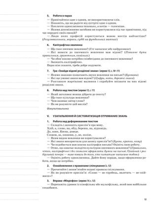 5.	Робота в парах
—	Привітайтеся одне з одним, не використовуючи слів.
—	Покажіть, що ви радієте від зустрічі одне з одним.
—	Покличте однокласника тихенько, а потім — голосніше.
—	Якими допоміжними засобами ви користувалися під час привітання, під
час передачі своїх емоцій?
—	Люди яких професій користуються мовою жестів найчастіше?
(Регулювальники, моряки, судді на футбольних матчах)
6.	Каліграфічна хвилинка
—	Що таке писемне мовлення? (Усе написане або надруковане)
—	Які вимоги до писемного мовлення вам відомі? (Повинне бути
правильним, грамотним, охайним.)
—	Чи обов’язково потрібен співбесідник до писемного мовлення?
—	Запишіть каліграфічно.
Перш ніж сказати, треба добре подумати.
7.	Гра «Знайди відомі розділові знаки» (вправа12,с.10–11)
—	Якими знаками позначають звуки мовлення на письмі? (Буквами)
—	Які ще умовні знаки вам відомі? (Цифри, ноти, дорожні знаки)
—	Розгляньте жартівливі малюнки і спробуйте впізнати на них відомі
розділові знаки.
8.	Робота над текстом (вправа13,с.11)
—	Який заголовок можна дібрати до тексту?
—	Що таке культура мовлення?
—	Чим називає автор слова?
—	Як ви розумієте цей вислів?
Фізкультхвилинка
V.	Узагальнення й систематизація отриманих знань
1.	Робота над деформованим текстом
—	Складіть і запишіть прислів’я про мову.
Хліб, а, слово, на, обід, бережи, на, відповідь.
До, язик, Києва, доведе.
Словом, за, кишеню, у, не, полізе.
—	Яким видом мовлення ви користувалися?
—	Які знаки використали для запису прислів’їв? (Букви, крапки, кому)
—	Чи подобається вам власна каліграфія письма? Оцініть свою роботу.
—	Отже, що означає володіти культурою писемного мовлення? (Правильно,
чітко, каліграфічно і без помилок оформляти думки на письмі. Охайний і роз-
бірливий почерк — вияв поваги до того, хто читатиме написане тобою.)
—	Оцініть роботу однокласника. Дайте йому поради, щодо оформлення ро-
боти, якщо це потрібно.
2.	 Ознайомлення з правилами спілкування (с.12)
—	Прочитайте і запам’ятайте подані правила спілкування.
—	Як ви розумієте прислів’я: «Слово — не горобець, вилетить — не спій-
маєш»?
3.	Вправа «Мікрофон» (вправа14,с.12)
—	Перекажіть уривок із кінофільму або мультфільму, який вам найбільше
сподобався.
12
 