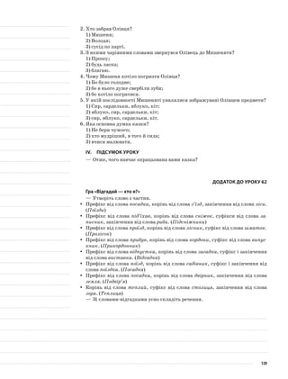 2.	Хто забрав Олівця?
1)	Мишеня;
2)	Володя;
3)	сусід по парті.
3.	З якими чарівними словами звернувся Олівець до Мишеняти?
1)	Прошу;
2)	будь ласка;
3)	благаю.
4.	Чому Мишеня хотіло погризти Олівця?
1)	Бо було голодне;
2)	бо в нього дуже свербіли зуби;
3)	бо хотіло погратися.
5.	У якій послідовності Мишеняті уявлялися зображувані Олів­цем предмети?
1)	Сир, сардельки, яблуко, кіт;
2)	яблуко, сир, сардельки, кіт;
3)	сир, яблуко, сардельки, кіт.
6.	Яка основна думка казки?
1)	Не бери чужого;
2)	хто мудріший, в того й сила;
3)	вчися малювати.
IV.	Підсумок уроку
—	Отже, чого навчає опрацьована вами казка?
Додаток до уроку 62
Гра «Відгадай — хто я?»
—	Утворіть слово з частин.
Префікс від словаyy посадка, корінь від слова з’їзд, закінчення від слова ліси.
(Поїзди)
Префікс від словаyy під’їхав, корінь від слова сніжок, суфікси від слова за-
писник, закінчення від слова риби. (Підсніжники)
Префікс від словаyy проїзд, корінь від слова лісник, суфікс від слова шматок.
(Пролісок)
Префікс від словаyy прибув, корінь від слова кордони, суфікс від слова випус-
кник. (Прикордонник)
Префікс від словаyy відпустка, корінь від слова загадка, суфікс і закінчення
від слова виставка. (Відгадка)
Префікс від словаyy поїзд, корінь від слова садівник, суфікс і закінчення від
слова поїздка. (Посадка)
Префікс від словаyy посадка, корінь від слова двірник, закінчення від слова
земля. (Подвір’я)
Корінь від словаyy теплий, суфікс від слова столиця, закінчення від слова
зоря. (Теплиця)
—	Зі словами-відгадками усно складіть речення.
120
 