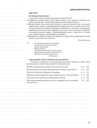 Додатковий матеріал
Тема. Текст
Гра «Кращий знавець мови»
— До якого стилю мовлення належать подані тексти?
а) Прийшла холодна зима. Сірі хмари пливуть над землею. Сиплеться на
землю пухкий сніг. Різкий вітер жене його по замерзлій землі.
б) Назва місяця січень бере свій початок у праслов’янській мові, коли наші
предки мали справу з випробуванням (просічуванням, висічуванням лісів).
Січення (просіка, вирубка) проводили найбільше о тій порі, що припадає
приблизно на місяць січень. Імовірно, що слово січень пов’язане з поняттям
«сильний (сікучий) мороз». Підтвердженням цього є прислів’я: «Січень
січе, лютий студить, і лиш березень голубить».
в) 30 вересня о 10.00 в актовій залі відбудеться свято осені. Запрошуємо учнів
третіх класів, батьків, учителів.
Учні 3-В класу
г)			 За віконцем дощик весело шумить
І усіх маляток наших веселить.
Візьме парасольки,
Вийде дітвора —
З дощиком веселим розпочнеться гра.
Крапельки стомились падати на нас —
Вже і їм, і діткам відпочити час.
С. Жупанин
Творча робота. Робота з дидактичним матеріалом
— Складіть інструкцію до виготовлення аплікації метелика з листя. Для
цього в дужках позначте послідовність виконання дій.
Познач олівцем розташування листочків на папері. (...) (3)
Накрий готову аплікацію аркушем білого паперу і пригладь її. (...) (5)
Підготуй листочки за формою і розміром. (...) (1)
Обережно зніми серветкою клей, який виступає з-під листочків. (...) (6)
Розклади їх на папері так, щоб вийшов метелик. (...) (2)
Поступово знімай кожний листочок, намащуй клеєм і наклеюй
на своє місце.
(...) (4)
122
 
