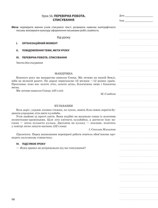 Дата _______________________
Клас _______________________
Урок 56. Перевірна робота.
Списування
Мета: перевірити вміння учнів списувати текст; розвивати навички каліграфічного
письма; виховувати культуру оформлення письмових робіт, охайність.
Хід уроку
I.	 Організаційний момент
II.	Повідомлення теми, мети уроку
III.	Перевірна робота. Списування
Тексти для списування
Мандрівка
Кожного року ми мандруємо навколо Сонця. Ми летимо на нашій Землі,
ніби на великій ракеті. По дорозі пересікаємо 12 місяців —12 різних країн.
Пропливає повз нас золоте літо, золота осінь, білосніжна зима і блакитна
весна.
Ми летимо навколо Сонця. (40 слів)
М. Сладков
Кульбабки
Біля доріг, уздовж лісових стежин, по луках, навіть біля самих порогів бу-
динків упродовж літа цвіте кульбаба.
Усім знайомі ці прості квіти. Вони подібні на маленьке сонце із золотими
пелюстками-промінцями. Ціле літо квітнуть кульбабки, а достигле їхнє на-
сіння — легка пухнаста кулька. Дмухнеш на кульку — попливе, полетить
у повітрі легке липуче насіння. (52 слова)
І. Соколов-Микитов
Примітка. Перед написанням перевірної роботи вчитель обов’язково про-
водить пальчикову гімнастику.
IV.	Підсумок уроку
—	Яких правил ви дотримували під час списування?
123
 