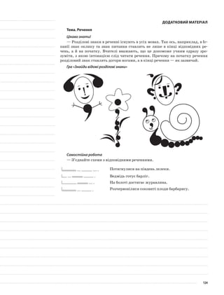 Додатковий матеріал
Тема. Речення
Цікаво знати!
— Розділові знаки в реченні існують в усіх мовах. Так ось, наприклад, в Іс-
панії знак оклику та знак питання ставлять не лише в кінці відповідних ре-
чень, а й на початку. Вчителі вважають, що це допоможе учням одразу зро-
зуміти, з якою інтонацією слід читати речення. Причому на початку речення
розділовий знак ставлять догори ногами, а в кінці речення — як зазвичай.
Гра «Знайди відомі розділові знаки»
Самостійна робота
— З’єднайте схеми з відповідними реченнями.
... ... . Потягнулися на південь лелеки.
... . Ведмідь готує барліг.
... . На болоті достигає журавлина.
... . Розчервонілися соковиті плоди барбарису.
124
 