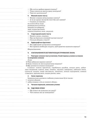 —	Що хотіла зробити вранці пташка?
—	Чому плиска не змогла зразу поснідати?
—	Чим усе закінчилося?
4.	Мовний аналіз тексту
—	Якими словами автор називає плиску?
—	А чи не краще звучав би текст без цієї заміни?
—	Скажіть по-іншому:
на узліссі (біля лісу);
розвиднілося (світає);
невдовзі (незабаром);
зник льодок (розтав);
плиска (пташка, вона, ласунка).
5.	Структурний аналіз тексту
—	Назвіть зачин, кінцівку.
—	Про що йдеться в основній частині тексту?
—	Скільки абзаців у тексті?
6.	 Орфографічна підготовка
—	Які орфограми зустрілися в оповіданні?
—	Які правила необхідно згадати, щоб грамотно написати переказ?
Фізкультхвилинка
V.	Узагальнення й систематизація отриманих знань
1.	Повторне читання тексту вчителем. Усний переказ учнями за планом
та опорними словами
План
1)	Чим займалася вранці плиска?
2)	Чому пташка не змогла розпочати сніданок?
3)	Що допомогло пташці поснідати?
Словник: плиска прилетіла, спробувала дзьобом, почала пити, зайня-
лася сніданком; плиска, вона, пташка, ласунка; заморозки, побілили інеєм,
стягнули льодом; сонце виглянуло, засвітило, почало відігрівати; комахи
з’явилися, прокинулися; льодок розтав, зник.
2.	 Запис переказу
Індивідуальна допомога слабшим учням може бути такою:
початок абзаців;yy
набір опорних слів до кожного абзацу.yy
3.	Читання переказів, написаних учнями
VІ.	Підсумок уроку
—	Що нового ви дізналися на уроці?
—	Чого навчає нас це оповідання?
126
 