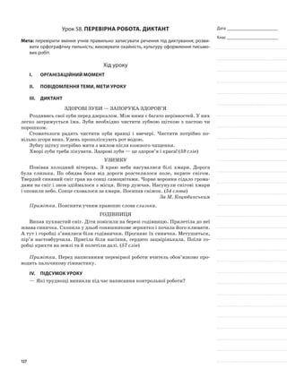 Дата _______________________
Клас _______________________
Урок 58. Перевірна робота. Диктант
Мета: перевірити вміння учнів правильно записувати речення під диктування; розви-
вати орфографічну пильність; виховувати охайність, культуру оформлення письмо-
вих робіт.
Хід уроку
I.	 Організаційний момент
II.	Повідомлення теми, мети уроку
ІІІ.	Диктант
Здорові зуби — запорука здоров’я
Роздивись свої зуби перед дзеркалом. Між ними є багато нерівностей. У них
легко затримується їжа. Зуби необхідно чистити зубною щіткою з пастою чи
порошком.
Стоматологи радять чистити зуби вранці і ввечері. Чистити потрібно по-
вільно згори вниз. Удень прополіскують рот водою.
Зубну щітку потрібно мити з милом після кожного чищення.
Хворі зуби треба лікувати. Здорові зуби — це здоров’я і краса! (59 слів)
Узимку
Повівав холодний вітерець. З краю неба насува­лися білі хмари. Дорога
була слизька. По обидва боки від дороги розстелилося поле, вкрите снігом.
Твердий синявий сніг грав на сонці самоцвітами. Чорне вороння сідало грома-
дами на сніг і знов зді­ймалося з місця. Вітер дужчав. Насунули снігові хмари
і оповили небо. Сонце сховалося за хмари. Посипав сніжок. (54 слова)
За М. Коцюбинським
Примітка. Пояснити учням правопис слова слизька.
Годівниця
Випав пухнастий сніг. Діти повісили на березі годівницю. Прилетіла до неї
жвава синичка. Схопила у дзьоб соняшникове зернятко і почала його клювати.
А тут і горобці з’явилися біля годівнички. Проганяє їх синичка. Метушиться,
пір’я настовбурчила. Присіла біля насіння, сердито зацвірінькала. Поїли го-
робці крихти на землі та й полетіли далі. (57 слів)
Примітка. Перед написанням перевірної роботи вчитель обов’язково про-
водить пальчикову гімнастику.
ІV.	Підсумок уроку
—	Які труднощі виникли під час написання контрольної роботи?
127
 