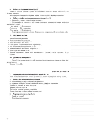 4.	Робота за картками (вправа15,с.12)
Учитель роздає учням картки з написами: голосно, тихо, звичайно, по-
вільно, швидко.
Зачитує різні ситуації з вправи, а учні сигналізують обрану відповідь.
5.	Робота з орфографічним словником (вправа17,с.13)
—	Запишіть слова в алфавітному порядку.
—	Відшукайте в словнику ці слова, поставте правильно знак наголосу
в кожному слові.
1-ша група — 1-й стовпчик;
2-га група — 2-й стовпчик;
3-тя група — 3-й стовпчик.
—	Перевірка виконаної роботи. Вправляння у правильній вимові цих слів.
VI.	Підсумок уроку
Гра «Незакінчене речення»
Мова потрібна людині для...yy
Усне мовлення має бути...yy
Свої думки люди найчастіше передають...yy
Усе написане і надруковане — це...yy
Для писемного мовлення потрібні — ...yy
Культура мовлення — це...yy
Краще говорить і пише той, хто багато... (yy читає), вміє уважно... (слу-
хати).
VII.	Домашнє завдання
—	Спробуйте вдома скласти свій малюнок-жарт, використовуючи різні роз-
ділові знаки.
Вправа 19, с. 13.
Додаток до уроку 9
1.	Перевірка домашнього завдання (вправа46,с.26)
Учні по черзі зачитують зачин до казки, а решта відгадують назву казки.
2.	Робота над деформованим текстом
—	З поданих у рядку слів складіть речення.
—	З речень утворіть текст і запишіть його. Доберіть заголовок.
Принесла, дзьобі, в, вона, жолудь.
Восени, цікаво, лісі, в.
Його, під, ховати, почала, коріння.
Пролетіла, ось, і, сіла, сойка, пеньок, на.
3.	Перевірка виконаної роботи
—	Який це текст?
—	Доведіть свою думку.
13
 