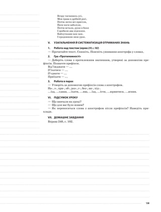 Вгору тягнимось усі,
Мов трава в дрібній росі.
Потім легко всі присіли,
Наче ноги заболіли.
Потім встали, руки в боки
І зробили два підскоки.
Каблучками цок-цок.
І продовжим знов урок.
V.	Узагальнення й систематизація отриманих знань
1.	Робота над текстом (вправа239,с.102)
—	Прочитайте текст. Спишіть. Поясніть уживання апострофа у словах.
2.	Гра «Протилежності»
—	Доберіть слова з протилежним значенням, утворені за допомогою пре-
фіксів. Позначте префікси.
Від’їжджати — ...
З’їхатися — ...
З’єднати — ...
Приїхати — ...
3.	Робота в парах
—	Утворіть за допомогою префіксів слова з апострофом.
На-, з-, при-, об-, роз-, с-, без-, ви-, під-.
...їзд, ...єднав, ...їхати, ...ява, ...їзд, ...їсти, ...юрмитися, ...яснив.
VІ.	Підсумок уроку
—	Що вивчали на уроці?
—	Що для вас було новим?
—	Як переносяться слова з апострофом після пре­фіксів? Наведіть при-
клади.
VІІ.	Домашнє завдання
Вправа 240, с. 102.
130
 