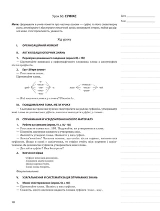Дата _______________________
Клас _______________________
Урок 60. Суфікс
Мета: сформувати в учнів поняття про частину основи — суфікс та його словотворчу
роль; активізувати і збагачувати лексичний запас; виховувати інтерес, любов до рід-
ної мови, спостережливість, уважність.
Хід уроку
I.	 Організаційний момент
II.	Актуалізація опорних знань
1.	Перевірка домашнього завдання (вправа240,с.102)
—	Прочитайте виписані з орфографічного словника слова з апо­строфом
після префіксів.
2.	Гра «Збери слово»
—	Розгляньте запис.
Прочитайте слова.
риб-
-к-
-оньк-
-ин-
-очк-
-ищ-
-а мал-
-есеньк-
-еньк-
-уват-
-ий
—	Які частини слова є у словах? Назвіть їх.
III.	Повідомлення теми, мети уроку
—	Сьогодні на уроці ми будемо спостерігати за роллю суфіксів, утворювати
нові слова за допо­могою суфікса, вчитися знаходити суфікс у словах.
IV.	Сприймання й усвідомлення нового матеріалу
1.	Робота за схемами (вправа241,с.102–103)
—	Розгляньте схеми на с. 103. Подумайте, як утворюються слова.
—	Поясніть значення кожного з утворених слів.
—	Запишіть утворені слова. Позначте у них суфікс.
—	Запам’ятайте! Частина основи, що стоїть після кореня, нази­вається
суфіксом. Якщо в слові є закінчення, то суфікс стоїть між коренем і закін-
ченням. За допомогою суфіксів утворюються нові слова.
—	Де стоїть суфікс? Яка його роль?
2.	Вивчення вірша
Суфікс всім нам допоможе,
І повинен знати кожен:
Після кореня стоїть
І нові слова творить.
Фізкультхвилинка
V.	Узагальнення й систематизація отриманих знань
1.	Мовні спостереження (вправа242,с.103)
—	Прочитайте слова. Назвіть у них суфікси.
—	Скажіть, якого значення надають словам суфікси -еньк-, -ищ-.
131
 