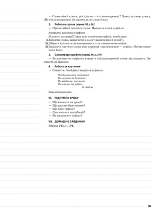 —	Слова ніж і ніжка, річ і річка — спільнокореневі? Доведіть свою думку.
(Не спільнокореневі, бо мають різне значення.)
2.	Робота в групах (вправа243,с.103)
—	Прочитайте і спишіть слова. Позначте в них суфікси.
Алгоритм визначення суфікса
Візьміть до уваги! Перш ніж позначити суфікс, необхідно:
1)	Змінити слово, визначити в ньому закінчення й основу.
2)	Дібрати кілька спільнокореневих слів і визначити корінь.
3)	Виділити частину слова між коренем і закінчен­ням — суфікс. Потім позна-
чити його.
3.	Словотворча робота (вправа244,с.104)
—	За допомогою суфіксів утворіть спільнокореневі слова від поданих. За-
пишіть за зразком.
4.	Робота за картками
—	Спишіть. Знайдіть і виділіть суфікси.
З неба падають сніжинки
На дерева, на будинки,
На майдани, на садки,
На ялини, на дубки.
Н. Забіла
Взаємоперевірка.
VІ.	Підсумок уроку
—	Що вивчали на уроці?
—	Що для вас було новим?
—	Що таке суфікс?
—	Для чого він потрібний?
—	Як визначити суфікс?
VІІ.	Домашнє завдання
Вправа 245, с. 104.
132
 