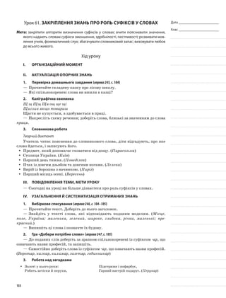 Дата _______________________
Клас _______________________
Урок 61. Закріплення знань про роль суфіксів у словах
Мета: закріпити алгоритм визначення суфіксів у словах; вчити пояснювати значення,
якого надають словам суфікси зменшення, здрібнілості, пестливості; розвивати мов-
лення учнів, фонематичний слух; збагачувати словниковий запас; виховувати любов
до всього живого.
Хід уроку
I.	 Організаційний момент
II.	Актуалізація опорних знань
1.	Перевірка домашнього завдання (вправа245,с.104)
—	Прочитайте складену казку про лісову школу.
—	Які спільнокореневі слова ви вжили в казці?
2.	Каліграфічна хвилинка
Щ щ Щщ Ща ощ ще щі
Щиглик якщо товариш
Щастя не купується, а здобувається в праці.
—	Накресліть схему речення; доберіть слова, близькі за значенням до слова
праця.
3.	Словникова робота
Творчий диктант
Учитель читає пояснення до словникового слова, діти відгадують, про яке
слово йдеться, і записують його.
Предмет, який допомагає сховатися від дощу. (yy Парасолька)
Столиця України. (yy Київ)
Перший день тижня. (yy Понеділок)
Птах із довгим дзьобом та довгими ногами. (yy Лелека)
Виріб із борошна з начинкою. (yy Пиріг)
Перший місяць осені. (yy Вересень)
III.	Повідомлення теми, мети уроку
—	Сьогодні на уроці ви більше дізнаєтеся про роль суфіксів у словах.
IV.	Узагальнення й систематизація отриманих знань
1.	Вибіркове списування (вправа246,с.104–105)
—	Прочитайте текст. Доберіть до нього заголовок.
—	Знайдіть у тексті слова, які відповідають поданим моделям. (Місце,
поле, Україна; маленька, зелений, широке, глибока, річка, маленькі; пре-
красний.)
—	Випишіть ці слова і позначте їх будову.
2.	Гра «Добери потрібне слово» (вправа247,с.105)
—	До поданих слів доберіть за зразком спільнокореневі із суфіксом -ар, що
означають назви професій, та запишіть.
—	Самостійно доберіть слова із суфіксом -ар, що означають назви професій.
(Воротар, казкар, килимар, газетяр, годинникар)
3.	Робота над загадками
Золоті у нього руки:yy
Робить зачіски й перуки,
Підстриже і пофарбує,
Гарний настрій подарує. (Перукар)
133
 