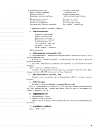Прокидається він раноyy
І пече нам хліб духмяний.
Бублики і пиріжки,
Пряники й медівники. (Пекар)
Він для кожної людиниyy
Ліки має й вітаміни,
Прочита рецепт уважно,
Що і як робить підкаже. (Аптекар)
Хто людей з біди рятуєyy
І хвороби всі лікує —
Призначає процедури
І таблетки, і мікстури? (Лікар)
Слоненяті чи качаті,yy
Котеняті чи курчаті
Дасть пігулку чи відвар
Друг тварин... (ветеринар).
—	Які суфікси мають відгадані професії?
4.	Гра «Утвори слова»
Прочитай слово Буквар.
Суфікс цього слова -ар.
Якщо казки пише -ар,
Його звуть усі... (казкар).
Коли байки пише -ар,
Тоді звуть його... (байкар).
На воротах стоїть -ар.
Це, всі знають, ... (воротар).
Фізкультхвилинка
5.	Робота над текстом (вправа248,с.105)
—	Прочитайте текст. Доберіть до нього заголовок. Випишіть із тексту виді-
лені сполучення слів.
—	У виписаних словосполученнях усно встановіть зв’язок між словами за
допомогою питань.
—	До слова хліб доберіть кілька спільнокореневих. За допо­могою чого вони
утворені?
Хліб — хлібина, хлібний, хлібчик.
—	Складіть поради дошкільнятам про те, як потрібно берегти хліб. Одну
пораду запишіть. (Хліб беруть лише чистими руками.)
6.	Гра «Утвори слово» (вправа249,с.106)
—	Складіть слова з поданих частин і запишіть їх. (Лісок, лісочок, лісник,
лісовик)
7.	Робота в парах
—	Доповніть слова потрібними суфіксами. Позначте їх.
Їжач.. — невеличка дика тварин..а. Все тільце його вкрито сірою колючою
шуб..ою. Маленький нос.. схожий на п’ятач.. Оченята круглі, мов намист..и.
У їжач..а маленькі ніж..и.
V.	Підсумок уроку
—	Що вивчали на уроці?
—	Що для вас було новим?
—	Які ви знаєте суфікси? Якого значення вони надають словам? Наведіть
приклади.
VІ.	Домашнє завдання
Вправа 250, с. 106.
134
 