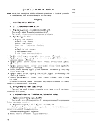 Дата _______________________
Клас _______________________
Урок 62. Розбір слів за будовою
Мета: вчити учнів виконувати усний і письмовий роз­бір слів за будовою; розвивати
зв’язне мовлення учнів; виховувати інтерес до рідної мови.
Хід уроку
I.	 Організаційний момент
II.	Актуалізація опорних знань
1.	Перевірка домашнього завдання (вправа250,с.106)
—	Прочитайте вірш. Чому він так називається?
—	Прочитайте спільнокореневі слова, назвіть їх будову.
2.	Гра «Конструктор слів»
Корінь у слові «відгадай»,yy
Префікс у слові «запитай»,
Суфікс у слові «нічка»,
Закінчення — в «криничка». (Загадка).
Корінь у слові — «написати».yy
Префікс — у слові «заспівай»,
А закінчення та суфікс
У слові «казка» пошукай. (Записка).
Префікс у слові «перенести», корінь у слові «казка». (yy Переказ)
Префікс у слові «приїзд», корінь у слові «казати», суфікс і закінчення —yy
від слова «ніжка». (Приказка)
Префікс у слові «проніс», корінь у слові «лісник», суфікс у слові «дубок».yy
(Пролісок)
Префікс у слова «підніс», корінь у слові «вода», суфікс у слові «грибний»,yy
закінчення у слові «білий». (Підводний)
Корінь у слові «лісок», суфікс у слові «зимова», закінчення у слові «чер-yy
воний». (Лісовий)
Префікс у слові «політ», корінь у слові «садок», суфікс і закінчення у словіyy
«рибка». (Посадка)
Префікс у слові «збити», корінь у слові «в’яз­ка», суфікс у слові «кілок».yy
(Зв’язок)
—	Запишіть слова-відгадки і позначте в них значущі частини. Чи є серед
цих слів спільнокореневі? Назвіть їх.
III.	Повідомлення теми, мети уроку
—	Сьогодні на уроці ви будете вчитися виконувати усний і письмовий
роз­бір слів за будовою.
IV.	Узагальнення й систематизація отриманих знань
1.	Удосконалення тексту (вправа251,с.106)
—	Прочитайте текст. Недоречно вжиті в ньому слова замі­ніть такими, що
більше відповідають змісту.
2.	Управляння у розборі слів за будовою (вправа252,с.106)
—	Розберіть за будовою спочатку усно, а потім — письмо­во такі слова: роз-
писка, прохолодний, лікар, вовчисько.
Послідовність розбору слова за будовою
1)	Визнач слово за питаннями і виділи закінчення.
135
 