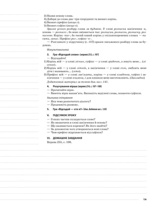 2)	Назви основу слова.
3)	Добери до слова два–три споріднені та визнач корінь.
4)	Визнач префікс (якщо є).
5)	Визнач суфікс (якщо є).
Зразок усного розбору слова за будовою. У слові роз­писка закінчення -а,
основа — розписк-, бо воно змінюєть­ся так: розписка, розписки, розписку, роз-
пискою. Корінь -пис-, бо такий самий корінь у спільнокореневих словах — пи-
сати, запис. Префікс роз-, суфікс -к-.
—	Розгляньте у підручнику (с. 107) зразок письмового розбору слова за бу-
довою.
Фізкультхвилинка
3.	Гра «Відгадай слово» (вправа253,с.107)
—	Відгадайте!
1)	Корінь мій — у слові лісник, суфікс — у слові гри­бочок, а зовуть мене... (лі-
сочок).
2)	Корінь мій — у слові літній, а закінчення — у сло­ві село, люблять мене
діти і називають... (літо).
3)	Префікс мій — у слові зав’язати, корінь — у слові кладочка, суфікс і за-
кінчення — у слові книжка, і для книжки мене виготовляють. (Закладка)
Додатковий матеріал за темою див. на с. 141.
4.	Розучування вірша (вправа254,с.107–108)
—	Прочитайте вірш.
—	Вивчіть вірш напам’ять. Випишіть виділені слова, позначте суфікси.
Хвилинка спілкування
—	Яка тема розпочатого діалогу?
—	Продовжіть розмову.
5.	Гра «Відгадай — хто я?» (див.додатокнас.120)
V.	Підсумок уроку
—	З яких частин складається слово?
—	Як визначити в слові закінчення й основу?
—	Що називається коренем? Як його знайти?
—	За допомогою чого утворюються нові слова?
—	Чим префікс відрізняється від суфікса?
VІ.	Домашнє завдання
Вправа 255, с. 108.
136
 