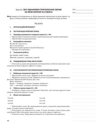 Дата _______________________
Клас _______________________
Урок 63. Збіг однакових приголосних звуків
на межі кореня та суфікса
Мета: провести спостереження за збігом однакових приголосних на межі кореня і су-
фікса у словах; розвивати орфографічну пильність; виховувати інтерес до мови.
Хід уроку
I.	 Організаційний момент
II.	Актуалізація опорних знань
1.	Перевірка домашнього завдання (вправа255,с.108)
—	Прочитайте словосполучення зі зменшуваль­но-пестливим значенням.
—	Прочитайте складені речення.
2.	Каліграфічна хвилинка
Я я Яя Як ся ря ям ял
Ясен якір яблуня
Маленька праця краща за велике безділля.
—	Підкресліть антоніми.
3.	Словникова робота
Гра «Знайди “зайве” слово»
Жовтий, жовтень, червоний, чорний.
ІІІ.	Повідомлення теми, мети уроку
—	Сьогодні на уроці ми проведемо спостереження за збігом однакових при-
голосних на межі кореня і суфікса у словах.
IV.	Узагальнення й систематизація отриманих знань
1.	Вибіркове списування (вправа256,с.108)
—	Прочитайте текст-опис. Доберіть до нього заголовок.
—	Випишіть виділені слова. Доберіть до них спільнокореневі з різними су-
фіксами. Проаналізуйте будову цих слів.
Ясне, ясненьке.
Вітер — вітерець, вітрюган, вітрище, вітрисько.
Сніг — сніговий, снігурка, сніговик, сніжинка.
2.	Робота в групах (вправа257,с.109)
—	Розберіть подані слова за будовою. Поясніть, яка частина другого слова
змінила значення першого слова.
3.	Мовні спостереження
Сонний сон-ний
денний ден-ний
осінній осін-ній
—	Прочитайте слова. Як вимовляються звуки, позначені однаковими бук-
вами, у словах лівого стовпчика?
—	Розгляньте, як перенесли ці слова. У яких частинах слова стоять одна-
кові букви? (Збіг однакових приголосних на межі кореня і суфікса.)
—	Спишіть слова. Через риску запишіть їх, поділяючи для переносу.
137
 