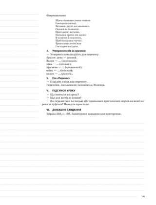 Фізкульхвилинка
Щось стомилась наша спинка
І затерпли пальці.
Встанем, друзі, на хвилинку,
Скачем на скакалці.
Присідаєм і встаємо,
Пальцям працю ми даємо:
В кулачок і з кулачка,
Щоб була рука гнучка.
Трохи шию розім’яли
І за парти посідали.
4.	Утворення слів за зразком
—	Утворені слова поділіть для переносу.
Зразок: день — денний.
Закон — ... (законний);
кінь — ... (кінний);
причина — ... (причинний);
осінь — ... (осінній);
ранок — ... (ранній).
5.	Гра «Перенос»
—	Поділіть слова для переносу.
Годинник, письменник; віконниця, Вінниця.
V.	Підсумок уроку
—	Що вивчали на уроці?
—	Що для вас було новим?
—	Як передається на письмі збіг однакових приголосних звуків на межі ко-
реня та суфікса? Наведіть приклади.
VІ.	Домашнє завдання
Вправа 258, с. 109. Запитання і завдання для повторення.
138
 