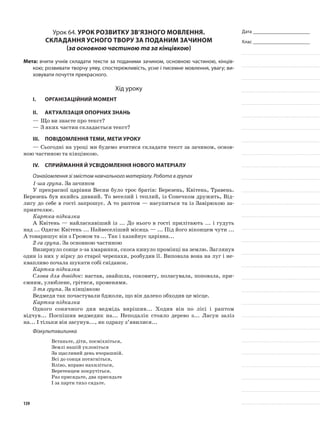 Дата _______________________
Клас _______________________
Урок 64. Урок розвитку зв’язного мовлення.
Складання усного твору за поданим зачином
(за основною частиною та за кінцівкою)
Мета: вчити учнів складати тексти за поданими зачином, основною частиною, кінців-
кою; розвивати творчу уяву, спостережливість, усне і писемне мовлення, увагу; ви-
ховувати почуття прекрасного.
Хід уроку
I.	 Організаційний момент
II.	Актуалізація опорних знань
—	Що ви знаєте про текст?
—	З яких частин складається текст?
III.	Повідомлення теми, мети уроку
—	Сьогодні на уроці ми будемо вчитися складати текст за зачином, основ-
ною частиною та кінцівкою.
IV.	Сприймання й усвідомлення нового матеріалу
Ознайомлення зі змістом навчального матеріалу. Робота в групах
1-ша група. За зачином
У прекрасної царівни Весни було троє братів: Березень, Квітень, Травень.
Березень був якийсь дивний. То веселий і теплий, із Сонечком дружить, Від-
лигу до себе в гості запрошує. А то раптом — насупиться та із Завірюхою за-
приятелює.
Картка-підказка
А Квітень — найласкавіший із ... До нього в гості прилітають ... і гудуть
над ... Одягає Квітень ... Найвеселіший місяць — ... Під його віконцем чути ...
А товаришує він з Громом та ... Так і хазяйнує царівна...
2-га група. За основною частиною
Визирнуло сонце з-за хмаринки, скоса кинуло промінці на землю. Заглянув
один із них у нірку до старої черепахи, розбудив її. Виповзла вона на луг і не-
квапливо почала шукати собі сніданок.
Картка-підказка
Слова для довідок: настав, знайшла, соковиту, поласувала, поповзла, при-
ємним, улюблене, грітися, променями.
3-тя група. За кінцівкою
Ведмедя так почастували бджоли, що він далеко обходив це місце.
Картка-підказка
Одного сонячного дня ведмідь вирішив... Ходив він по лісі і раптом
відчув... Поспішив ведмедик на... Неподалік стояло дерево з... Ласун заліз
на... І тільки він засунув..., як одразу з’явилися...
Фізкультхвилинка
Встаньте, діти, посміхніться,
Землі нашій уклоніться
За щасливий день вчорашній.
Всі до сонця потягніться,
Вліво, вправо нахиліться,
Веретенцем покрутіться.
Раз присядьте, два присядьте
І за парти тихо сядьте.
139
 