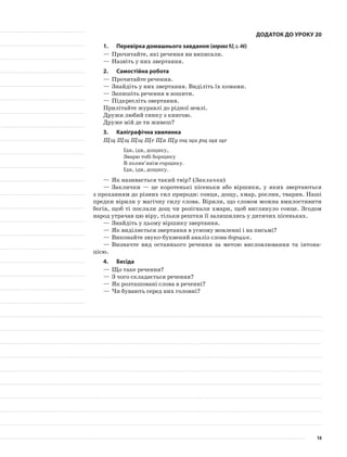 Додаток до уроку 20
1.	Перевірка домашнього завдання (вправа92,с.46)
—	Прочитайте, які речення ви виписали.
—	Назвіть у них звертання.
2.	Самостійна робота
—	Прочитайте речення.
—	Знайдіть у них звертання. Виділіть їх комами.
—	Запишіть речення в зошити.
—	Підкресліть звертання.
Прилітайте журавлі до рідної землі.
Дружи любий синку з книгою.
Друже мій де ти живеш?
3.	Каліграфічна хвилинка
Щщ Щщ Щщ Ще Ща Щу ощ щи рщ ща ще
Іди, іди, дощику,
Зварю тобі борщику
В полив’янім горщику.
Іди, іди, дощику.
—	Як називається такий твір? (Закличка)
—	Заклички — це коротенькі пісеньки або віршики, у яких звертаються
з проханням до різних сил природи: сонця, дощу, хмар, рослин, тварин. Наші
предки вірили у магічну силу слова. Вірили, що словом можна вмилостивити
богів, щоб ті послали дощ чи розігнали хмари, щоб виглянуло сонце. Згодом
народ утрачав цю віру, тільки рештки її залишились у дитячих пісеньках.
—	Знайдіть у цьому віршику звертання.
—	Як виділяється звертання в усному мовленні і на письмі?
—	Виконайте звуко-буквений аналіз слова борщик.
—	Визначте вид останнього речення за метою висловлювання та інтона-
цією.
4.	Бесіда
—	Що таке речення?
—	З чого складається речення?
—	Як розташовані слова в реченні?
—	Чи бувають серед них головні?
14
 