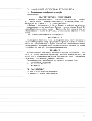 V.	Узагальнення й систематизація отриманих знань
1.	Складання текстів, добирання заголовків
Зразки творів
Брати прекрасної царівни Весни
А Квітень — найласкавіший із ... До нього в гості прилітають ... і гудуть
над ... Одягає Квітень ... Найвеселіший місяць — ... Під його віконцем чути ...
А товаришує він з громом та ... Так і хазяйнує царівна...
А Квітень — найласкавіший із братів. До нього в гості прилітають бджоли
і гудуть над першими квітами. Одягає Квітень у святкове вбрання Вишні, Че-
решні, Груші. Найвеселіший місяць — Травень. Під його віконцем чути ще-
бетання пташок та чарівні трелі Солов’я. А товаришує він з Громом та Блис-
кавкою.
Так і хазяйнує царівна Весна зі своїми братами.
Чудовий ранок
Настав ранок. Визирнуло сонце з-за хмаринки, скоса кинуло промінці на
землю. Заглянув один із них у нірку до старої черепахи, розбудив її. Виповзла
вона на луг і неквапливо почала шукати собі сніданок. Знайшла черепашка со-
ковиту травичку. Поласувала нею і поповзла задоволена початком дня на своє
улюблене місце грітися під першими променями сонця.
Провчили
Одного сонячного дня ведмідь вирішив поласувати смачненьким. Ходив
він по лісі і раптом відчув приємний аромат. Поспішив ведмедик на запах. Не-
подалік стояло дерево з великим дуплом. Ласун заліз на нього, і тільки він за-
сунув лапу в дупло, як одразу з’явилися господарі.
Ведмедя так почастували бджоли, що він далеко обходив це місце.
2.	Слухання складених текстів
3.	Редагування
VІ.	Підсумок уроку
—	Чого ви навчилися сьогодні на уроці?
—	Чий твір вам найбільше сподобався?
140
 