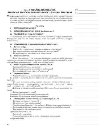 Дата _______________________
Клас _______________________
Урок 3. Культура спілкування.
Практичне засвоєння слів увічливості. Увічливі звертання
Мета: розширити уявлення учнів про культуру спілкування; вчити володіти словами
ввічливості; розвивати навички етичних норм поведінки під час спілкування; спри-
яти розвитку пам’яті, активізації словника; виховувати увагу до мовленнєвого слова,
повагу до людей і самих себе.
Хід уроку
I.	 Організаційний момент
II.	Актуалізація опорних знань (див.додатокнас.9)
III.	Повідомлення теми, мети уроку
—	Сьогодні на уроці ми повинні з’ясувати, що таке культура спілкування.
Поміркуємо над тим, чи кожна людина може оволодіти високою культурою
спілкування.
IV.	Сприймання й усвідомлення нового матеріалу
1.	Вступна бесіда
—	Поміркуйте і скажіть, яку людину називають культурною?
—	Чим відрізняється культурна людина від некультурної?
—	Що необхідно для того, щоб стати культурним?
2.	Пояснення вчителя
—	Культурна людина — це освічена, начитана, грамотна, добре вихована
людина, яка з повагою ставиться до інших людей, завжди готова прийти на до-
помогу. Така людина вживає у своїй мові ввічливі слова.
3.	Робота над словами ввічливості (вправа20,с.13–14)
—	Назвіть слова вітання; прощання.
—	Що ми говоримо, коли висловлюємо побажання?
—	Як можна привітатися з другом? учителем?
4.	Словникова робота
—	Відгадайте слово, над яким будемо сьогодні працювати.
На дошці — малюнки, на яких зображені сова, півень, ракета, носоріг, сир,
гриб, кіт.
—	Це слово можна скласти, взявши з кожного слова по букві: сова —
перша буква, півень — перша, ракета — друга, носоріг — третя, сир — друга,
гриб — четверта, кіт — друга. (Спасибі)
—	Доберіть до слова спасибі синоніми. (Вдячний, дякую, висловлюю по-
дяку)
—	Коли ми вживаємо ці слова?
1 варіант. Складіть речення зі словом спасибі.
2 варіант. Складіть речення зі словом дякую.
5.	 «Попрацюймо разом!». Робота над текстом (вправа21,с.14)
—	Які слова ввічливості є в тексті?
—	Що висловлюється цими словами?
—	Спишіть один абзац тексту (за вибором). Підкресліть слова ввічливості.
—	Як називаються слова, якими ми до когось звертаємось? (Звертання)
—	Чи є серед них увічливі звертання?
«До твого словничка» (с. 14)
—	Прочитайте звертання.
—	Складіть і запишіть три речення з поданими звертаннями.
Фізкультхвилинка
15
 