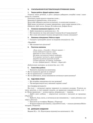 V.	Узагальнення й систематизація отриманих знань
1.	Творча робота «Додай чарівне слово»
Учитель читає речення, а діти з довідки добирають потрібні слова і запи-
сують їх у зошити.
Розтопить серце всякого сердечне слово...
Зазеленіє й древній пень, коли почує...
Коли тебе піймають раптом за підказку, то вчителеві скажеш: ...
Щоб знову зустрітись в годину призначену, кажу щиро завжди усім...
(Вибачте, будь ласка. Дякую. До побачення. Добрий день.)
2.	Словесне малювання (вправа22,с.14–15)
—	Дайте відповіді на запитання на с. 14.
—	Які малюнки на тему ввічливості можна було б намалювати?
—	Які слова ввічливості можна використати в таких ситуаціях?
3.	Хвилинка спілкування. Робота в парах
—	Складіть і розіграйте діалог за поданою ситуацією (с. 15).
«Пригадай!»
—	Що називається діалогом?
4.	Поетична хвилинка
«Будь ласка», «Спасибі» і «Будьте здорові» —
Слова необхідні й корисні у мові.
Приємно їх чути і в школі, і вдома
Від мами, від вчителя й просто знайомих.
То ж радьмо: частіше їх, друзі, вживайте,
Даруйте сміливіше радісний настрій!
І кожен свій день, як завжди, зачинайте
Із слів: «Добрий ранок!», «Вітаю!», «Здрастуй!»
Додатковий матеріал за темою див. на с. 118.
5.	Самостійна робота
—	Запишіть відповіді на запитання.
Як ти подякуєш другові за олівець?yy
Як ти привітаєшся з учителем?yy
Як ти вибачишся, якщо ненавмисно штовхнув однокласника?yy
VI.	Підсумок уроку
—	Як потрібно поводитися під час розмови?
—	Чи використовуєте ви у мовленні чарівні слова?
Гра «Семафор ввічливості»
На столі — сигнальні картки червоного та зеленого кольору. Учитель за-
читує репліки, а учні повинні сказати, де правильно поводяться діти, а де —
ні. Якщо правильно — зелена картка, неправильно — червона.
—	Дайте мені хлібину — звертається хлопчик у магазині до продавця.
(Червона)
—	Вибачте, будь ласка, я штовхнула вас ненавмисно,— каже дівчинка в ав-
тобусі. (Зелена)
—	Покличте до телефону Марину. (Червона)
—	Я трохи порвала цю книжку, підклейте її самі,— сказала дівчинка бібліо-
текареві. (Червона)
VII.	Домашнє завдання
Вправа 23, с. 15. Підготувати відповіді на запитання (с. 15).
16
 