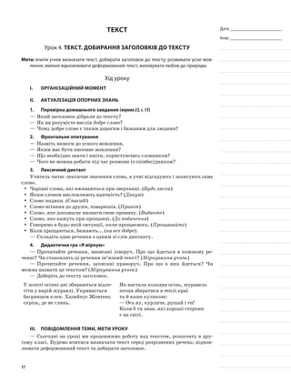 Дата _______________________
Клас _______________________
Текст
Урок 4. Текст. Добирання заголовків до тексту
Мета: вчити учнів визначати текст, добирати заголовок до тексту; розвивати усне мов-
лення, вміння відновлювати деформований текст; виховувати любов до природи.
Хід уроку
I.	 Організаційний момент
II.	Актуалізація опорних знань
1.	Перевірка домашнього завдання (вправа23,с.15)
—	Який заголовок дібрали до тексту?
—	Як ви розумієте вислів добре слово?
—	Чому добре слово є таким дорогим і бажаним для людини?
2.	 Фронтальне опитування
—	Назвіть вимоги до усного мовлення.
—	Яким має бути писемне мовлення?
—	Що необхідно знати і вміти, користуючись словником?
—	Чого не можна робити під час розмови із співбесідником?
3.	Лексичний диктант
Учитель читає лексичне значення слова, а учні відгадують і записують саме
слово.
Чарівні слова, які вживаються при звертанні. (yy Будь ласка)
Яким словом висловлюють вдячність? (yy Дякую)
Слово подяки. (yy Спасибі)
Слово-вітання до друзів, товаришів. (yy Привіт)
Слово, яке допомагає визнати свою провину. (yy Вибачте)
Слово, яке кажуть при прощанні. (yy До побачення)
Говоримо в будь-якій ситуації, коли прощаємось. (yy Прощавайте)
Коли прощаються, бажають... (yy на все добре).
—	Складіть одне речення з одним зі слів диктанту.
4.	Дидактична гра «Я міркую»
—	Прочитайте речення, записані ліворуч. Про що йдеться в кожному ре-
ченні? Чи становлять ці речення зв’язний текст? (Міркування учнів.)
—	Прочитайте речення, записані праворуч. Про що в них йдеться? Чи
можна назвати це текстом? (Міркування учнів.)
—	Доберіть до тексту заголовок.
У золоті осінні дні збираються відле-
тіти у вирій журавлі. Укривається
багрянцем клен. Хазяйнує Жовтень
скрізь, де не глянь.
Як настала холодна осінь, журавель
почав збиратися в теплі краї
та й каже куликові:
— Ось ну, курличе, рушай і ти!
Коли б ти знав, які хороші сторони
є на світі.
III.	Повідомлення теми, мети уроку
—	Сьогодні на уроці ми продовжимо роботу над текстом, розпочату в дру-
гому класі. Будемо вчитися визначати текст серед розрізнених речень; віднов-
лювати деформований текст та добирати заголовок.
17
 