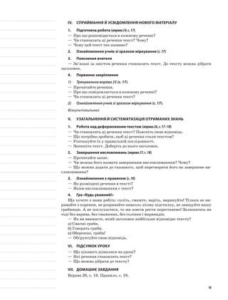 IV.	Сприймання й усвідомлення нового матеріалу
1.	Підготовча робота (вправа24,с.17)
—	Про що розповідається в кожному реченні?
—	Чи становлять ці речення текст? Чому?
—	Чому цей текст так названо?
2.	 Ознайомлення учнів зі зразком міркування (с.17)
3.	Пояснення вчителя
—	Зв’язані за змістом речення становлять текст. До тексту можна дібрати
заголовок.
4.	Первинне закріплення
1)	 Тренувальна вправа 25 (с. 17).
—	Прочитайте речення.
—	Про що повідомляється в кожному реченні?
—	Чи становлять ці речення текст?
2)	 Ознайомлення учнів зі зразком міркування (с. 17).
Фізкультхвилинка
V.	Узагальнення й систематизація отриманих знань
1.	Робота над деформованим текстом (вправа26,с.17–18)
—	Чи становлять ці речення текст? Поясніть свою відповідь.
—	Що потрібно зробити, щоб ці речення стали текстом?
—	Розташуйте їх у правильній послідовності.
—	Запишіть текст. Доберіть до нього заголовок.
2.	 Завершення висловлювань (вправа27,с.18)
—	Прочитайте запис.
—	Чи можна його назвати завершеним висловлюванням? Чому?
—	Що можна додати до сказаного, щоб перетворити його на завершене ви-
словлювання?
3.	 Ознайомлення з правилом (с.18)
—	Як розміщені речення в тексті?
—	Яким висловлюванням є текст?
4.	Гра «Будь уважний!»
Що хочете з нами робіть: соліть, смажте, варіть, маринуйте! Тільки не ви-
ривайте з коренем, не розривайте навколо лісову підстилку, не знищуйте нашу
грибницю. А не послухаєтеся, то ми зовсім рости перестанемо! Залишитесь ви
тоді без варива, без смаження, без соління і маринадів.
—	Як ви вважаєте, який заголовок найбільше відповідає тексту?
а)	Смачні гриби.
б)	Говорять гриби.
в)	Обережно, гриби!
—	Обґрунтуйте свою відповідь.
VI.	Підсумок уроку
—	Що цікавого дізналися на уроці?
—	Які речення становлять текст?
—	Що можна дібрати до тексту?
VII.	Домашнє завдання
Вправа 28, с. 18. Правило, с. 18.
18
 