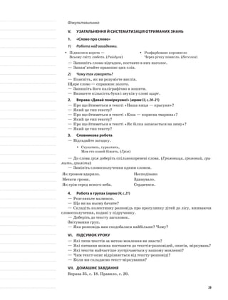 Фізкультхвилинка
V.	Узагальнення й систематизація отриманих знань
1.	 «Слово про слово»
1)	 Робота над загадками.
Піднялися ворота —yy
Всьому світу любота. (Райдуга)
Розфарбоване коромислоyy
Через річку повисло. (Веселка)
—	Запишіть слова-відгадки, поставте в них наголос.
—	Запам’ятайте правопис цих слів.
2)	 Чому так говорять?
—	Поясніть, як ви розумієте вислів.
Щире слово — справжнє золото.
—	Запишіть його каліграфічно в зошити.
—	Визначте кількість букв і звуків у слові щире.
2.	Вправа «Давай поміркуємо!» (вправа33,с.20–21)
—	Про що йтиметься в тексті «Наша киця — красуня»?
—	Який це тип тексту?
—	Про що йтиметься в тексті «Коза — корисна тварина»?
—	Який це тип тексту?
—	Про що йтиметься в тексті «Як білка запасається на зиму»?
—	Який це тип тексту?
3.	Словникова робота
—	Відгадайте загадку.
Стукотить, гуркотить,yy
Мов сто коней біжить. (Грім)
—	До слова грім доберіть спільнокореневі слова. (Громовиця, громовий, гри-
мить, гриміти)
—	Замініть словосполучення одним словом.
Як громом вдарило. Несподівано
Метати громи. Здивувало.
Як грім серед ясного неба. Сердитися.
4.	Робота в групах (вправа34,с.21)
—	Розгляньте малюнок.
—	Що ви на ньому бачите?
—	Складіть колективну розповідь про прогулянку дітей до лісу, вживаючи
словосполучення, подані у підручнику.
—	Доберіть до тексту заголовок.
Звітування груп.
—	Яка розповідь вам сподобалася найбільше? Чому?
VI.	Підсумок уроку
—	Які типи текстів за метою мовлення ви знаєте?
—	Які питання можна поставити до текстів-розповідей, описів, міркувань?
—	Які тексти найчастіше зустрічаються у нашому мовленні?
—	Чим текст-опис відрізняється від тексту-розповіді?
—	Коли ми складаємо текст-міркування?
VII.	Домашнє завдання
Вправа 35, с. 18. Правило, с. 20.
20
 