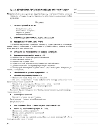 Дата _______________________
Клас _______________________
Урок 6. Зв’язок між реченнями в тексті. Частини тексту
Мета: поглибити знання учнів про структурні одиниці тексту; закріплювати уявлення
про засоби зв’язку речень у тексті; розвивати зв’язне мовлення; виховувати любов
до природи.
Хід уроку
I.	 Організаційний момент
Всі сідайте тихо, діти,
Домовляймось не шуміти,
На уроці не дрімати,
А старанно працювати.
II.	Актуалізація опорних знань (див.додатокнас.10)
III.	Повідомлення теми, мети уроку
—	Сьогодні на уроці ми спробуємо з’ясувати, як зв’язуються за змістом ре-
чення в тексті, повторимо, з яких частин складається текст, а також дізнає-
мося, яку роль вони виконують.
IV.	Сприймання й усвідомлення нового матеріалу
1.	Аналіз мовного матеріалу (вправа36,с.22)
—	Прочитайте. Чи пов’язані речення за змістом?
—	Поясніть свою відповідь.
—	Прочитайте виділені слова.
—	Як ви вважаєте, замість якого слова вжито виділені слова?
—	Для чого зроблено заміну? (Щоб уникнути повторів.)
—	Яку ще роль виконують виділені слова? (Вони пов’язують попереднє ре-
чення з наступним.)
2.	 Ознайомлення зі зразком міркування (с.22)
3.	Первинне закріплення (вправа37,с.22)
—	Прочитайте текст. Чому його так названо?
—	Які слова використано в тексті, щоб уникнути повтору слова соняшники
і пов’язати речення між собою?
—	Запишіть ці слова парами. (Соняшники — вони — їхньою)
—	Про чию красу говориться в четвертому реченні?
—	Яке слово на це вказує?
Висновок. Під час складання текстів слід уникати повторів, пов’язувати ре-
чення між собою.
4.	Каліграфічна хвилинка
—	Запишіть речення під диктування.
Сучасна мова — багата, мелодійна, красива.
Фізкультхвилинка
V.	Узагальнення й систематизація отриманих знань
1.	Робота над будовою тексту (вправа38,с.22–23)
—	Прочитайте заголовок до тексту.
—	Про що можна дізнатися із заголовка?
—	Прочитайте текст.
—	Зверніть увагу на виділені слова. Яку роль вони виконують? (Вони
пов’язують між собою речення.)
21
 