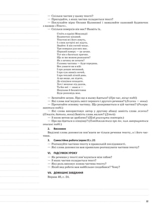 —	Скільки частин у цьому тексті?
—	Пригадайте, з яких частин складається текст?
—	Послухайте вірш Оксани Калинової і намалюйте казковий будиночок
з назвою «Текст».
—	Скільки поверхів він має? Назвіть їх.
Стоїть в країні Мовляндії
Будиночок цікавий.
Текстом всі його зовуть,
І з ним зустрічі всі ждуть.
Знайте: й він гостей чекає.
Три поверхи для них має.
Перший поверх — це зачин.
Тут він з багатьох причин.
Що ж ми можем розказати?
Як з зачину не почати?
Головна частина — буде середина.
Все узнаєте ви в ній:
І про дощик весняний,
І про сум зимніх ночей,
І про теплий літній день.
А ще вище, як підете,
До кінцівки попадете.
Хоч і мешкає під дахом,
Та без неї — знаю я —
Нецікава й беззмістовна
Буде розповідь моя.
—	Зачитайте зачин. Про що в ньому йдеться? (Про час, місце події)
—	Які слова пов’язують зміст першого і другого речення? (Лелеки — вони)
—	Прочитайте основну частину. Що розкривається в цій частині? (Розкри-
ваються події.)
—	Які слова використовує автор у другому абзаці замість слова лелеки?
(Птахів, батьки, вони) Замість слова малят? (Дітей)
—	З якою метою це зроблено? (Щоб уникнути повторів.)
—	Про що йдеться в кінцівці? (Повідомляється про те, чим завершуються
описані події.)
2.	Висновок
Виділені слова допомогли пов’язати не тільки речення тексту, а і його час-
тини.
3.	Самостійна робота (вправа39,с.23)
—	Розташуйте частини тексту в правильній послідовності.
—	Які слова допомогли вам правильно розташувати частини тексту?
VI.	Підсумок уроку
—	Як речення у тексті пов’язуються між собою?
—	З яких частин складається текст?
—	Яку роль виконує кожна частина тексту?
—	Який вид роботи вам найбільше сподобався? Чому?
VII.	Домашнє завдання
Вправа 40, с. 24.
22
 
