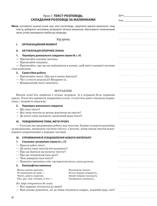 Дата _______________________
Клас _______________________
Урок 7. Текст-розповідь.
Складання розповіді за малюнками
Мета: поглибити знання учнів про текст-розповідь; закріпити вміння визначати тему
тексту, добирати заголовки; розвивати зв’язне мовлення; збагачувати словниковий
запас учнів; виховувати любов до природи.
Хід уроку
I.	 Організаційний момент
II.	Актуалізація опорних знань
1.	Перевірка домашнього завдання (вправа40,с.24)
—	Прочитайте основну частину.
—	Прочитайте кінцівку.
—	Прочитайте, про що ви повідомили в зачині, щоб зміст основної частини
став повнішим.
2.	Самостійна робота
—	Прочитайте текст. Про що в ньому йдеться?
—	Чи є в тексті недоліки? Виправте їх.
—	Виправлений текст запишіть.
Журавлик
Восени хлоп’ята знайшли в кущах журавля. А в журавля було поранене
крило. Хлоп’ята принесли журавлика в село. І хлоп’ята довго лікували журав-
лика, і журавель видужав.
3.	Перевірка виконаного завдання
—	Що таке текст?
—	Які типи текстів за метою мовлення ви знаєте?
—	До якого типу належить записаний вами текст?
III.	Повідомлення теми, мети уроку
—	Сьогодні ми продовжимо роботу над текстом, будемо складати розповідь
за малюнками, визначати частини тексту; з’ясуємо, яким типам текстів відпо-
відають запропоновані у вправах частини.
IV.	Сприймання й усвідомлення нового матеріалу
1.	Слухаємо і розуміємо (вправа42,с.25)
—	Прослухайте текст.
—	До якого типу текстів він належить?
—	Про що йдеться на початку тексту?
—	Про що повідомляється далі?
—	Чим завершується текст?
—	Поясніть значення слів: настромлюється, нанизується.
2.	Каліграфічна хвилинка
Якщо сядемо красиво,
То напишемо на диво —
Чисто, рівно і красиво.
Раз, два, три, чотири, п’ять —
Починаємо писать.
Ручку вправо поверніть,
Зошит вправо покладіть
І рівненько напишіть.
Як звірі готуються до зими.
—	Які тварини готуються до зими?
—	Вам цікаво дізнатися, як до зими готуються ховрах, водяний щур, сич?
23
 