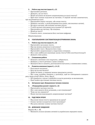 3.	Робота над текстом (вправа43,с.25)
—	Прочитайте речення.
—	Доведіть, що це текст.
—	Який заголовок ви можете запропонувати до цього тексту?
—	Цей текст можна поділити на частини. У першій частині зазначається,
про що йтиметься далі.
—	Прочитайте першу частину, або зачин тексту.
—	Знайдіть частину, в якій розкривається думка, висловлена в зачині.
—	Це друга частина, або основна частина тексту.
—	У якій частині підсумовується сказане? (У третій)
—	Прочитайте цю частину. Це кінцівка.
—	Який це текст?
—	Спишіть текст, позначаючи його частини цифрами.
Фізкультхвилинка
V.	Узагальнення і систематизація отриманих знань
1.	Робота над текстом (вправа44,с.26)
—	Прочитайте заголовок тексту.
—	Про що можна дізнатися із заголовка?
—	Прочитайте текст. Визначте його тему.
—	Прочитайте запропоновані у підручнику кінцівки.
—	Яка з них найбільше відповідає цьому тексту? (От яка бешкетниця!)
—	Доведіть свою думку.
2.	Словникова робота
—	Поясніть значення слів поцупити, забаритися.
—	Знайдіть у тексті речення з цими словами.
—	Запишіть його в зошити, розставляючи наголоси у словникових словах.
3.	Розвиток мовлення (вправа41,с.24–25)
—	Розгляньте малюнки.
—	Кого ви на них бачите?
—	Дайте їм імена, а тваринці можна придумати кличку.
—	Які слова потрібно вживати у розповіді, щоб не повторювати кожного
разу імена дітей? (Вони, діти, друзі)
—	Об’єднайтеся у групи і спробуйте скласти розповідь за малюнками.
—	Пам’ятайте про основні частини тексту.
4.	 Звітування груп. Виправлення типових помилок
5.	 «Попрацюймо разом!» (вправа45,с.26)
—	Прочитайте частини текстів.
—	Які з них можуть бути зачинами, а які кінцівками?
—	Чому ви так уважаєте?
—	Яким текстам відповідають запропоновані частини?
VI.	Підсумок уроку
—	Над яким типом тексту працювали на уроці?
—	З яких частин складається текст-розповідь?
—	Яку роль виконує кожна частина тексту?
VII.	Домашнє завдання
Вправа 46, с. 26.
—	Випишіть кілька цікавих зачинів із українських народних казок.
24
 