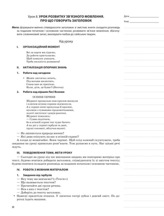 Дата _______________________
Клас _______________________
Урок 8. Урок розвитку зв’язного мовлення.
Про що говорить заголовок
Мета: формувати вміння співвідносити заголовок зі змістом; вчити складати розповідь
за поданим початком і основною частиною; розвивати зв’язне мовлення; збагачу-
вати словниковий запас; виховувати любов до свійських тварин.
Хід уроку
I.	 Організаційний момент
Всі за парти ми сідаємо,
До роботи приступаємо.
Щоб помилок уникати,
Треба пильність розвивати!
II.	Актуалізація опорних знань
1.	Робота над загадкою
Жовте листячко летить,yy
Під ногами шелестить.
Сонце вже не припікає.
Коли, діти, це буває? (Восени)
2.	Робота над віршем Лесі Вознюк
Осіння скриня
Журавлі прощально нам крилом махнули
і ключем осінню скриню відімкнули.
А у скрині осені прохолода й просині,
вузлики з туманами сіродомотканими,
золоті листочки і дощів разочки.
Журавлі зізнались:
— Сумно відлітати,
бо в осінній скрині так чудес багато.
А на дні у скрині гарбузи та дині,
груші соковиті, яблучка налиті.
—	Як змінюється природа восени?
—	Які дива очікують на нас в осінній скрині?
А плоди ці незвичайні. Вони чарівні. Щоб плід кожний скуштувати, треба
завдання на уроці правильно розв’язати. Тож рушаємо в путь. Нас цікаві речі
ждуть.
III.	Повідомлення теми, мети уроку
—	Сьогодні на уроці під час виконання завдань ми повторимо матеріал про
текст, будемо вчитися добирати заголовки, співвідносити їх зі змістом тексту;
будемо вчитися складати розповідь за поданим початком і основною частиною.
IV.	Робота з мовним матеріалом
1.	 Завдання від гарбузів
—	Яку тему ми вивчаємо? («Текст»)
—	Що називається текстом?
—	Прочитайте дві групи речень.
—	Яка з них є текстом?
—	Доберіть до тексту заголовок.
Навесні прилетіли пташки. У лисички гострі зубки і довгий хвіст. По до-yy
рогах їздять машини.
25
 